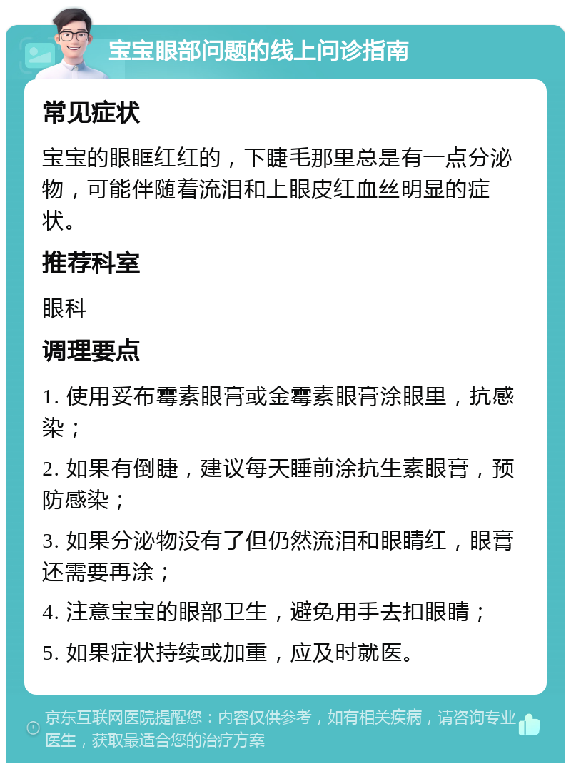 宝宝眼部问题的线上问诊指南 常见症状 宝宝的眼眶红红的，下睫毛那里总是有一点分泌物，可能伴随着流泪和上眼皮红血丝明显的症状。 推荐科室 眼科 调理要点 1. 使用妥布霉素眼膏或金霉素眼膏涂眼里，抗感染； 2. 如果有倒睫，建议每天睡前涂抗生素眼膏，预防感染； 3. 如果分泌物没有了但仍然流泪和眼睛红，眼膏还需要再涂； 4. 注意宝宝的眼部卫生，避免用手去扣眼睛； 5. 如果症状持续或加重，应及时就医。