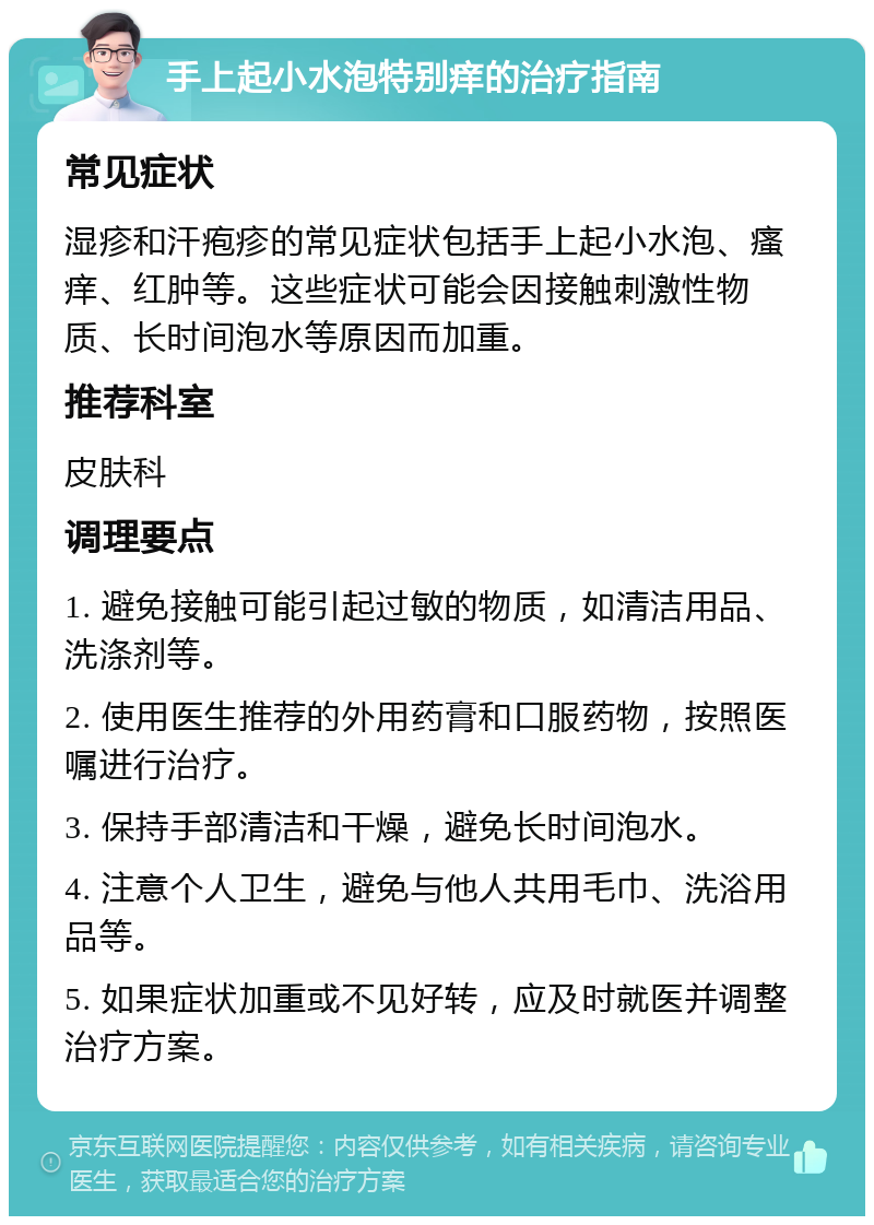 手上起小水泡特别痒的治疗指南 常见症状 湿疹和汗疱疹的常见症状包括手上起小水泡、瘙痒、红肿等。这些症状可能会因接触刺激性物质、长时间泡水等原因而加重。 推荐科室 皮肤科 调理要点 1. 避免接触可能引起过敏的物质，如清洁用品、洗涤剂等。 2. 使用医生推荐的外用药膏和口服药物，按照医嘱进行治疗。 3. 保持手部清洁和干燥，避免长时间泡水。 4. 注意个人卫生，避免与他人共用毛巾、洗浴用品等。 5. 如果症状加重或不见好转，应及时就医并调整治疗方案。