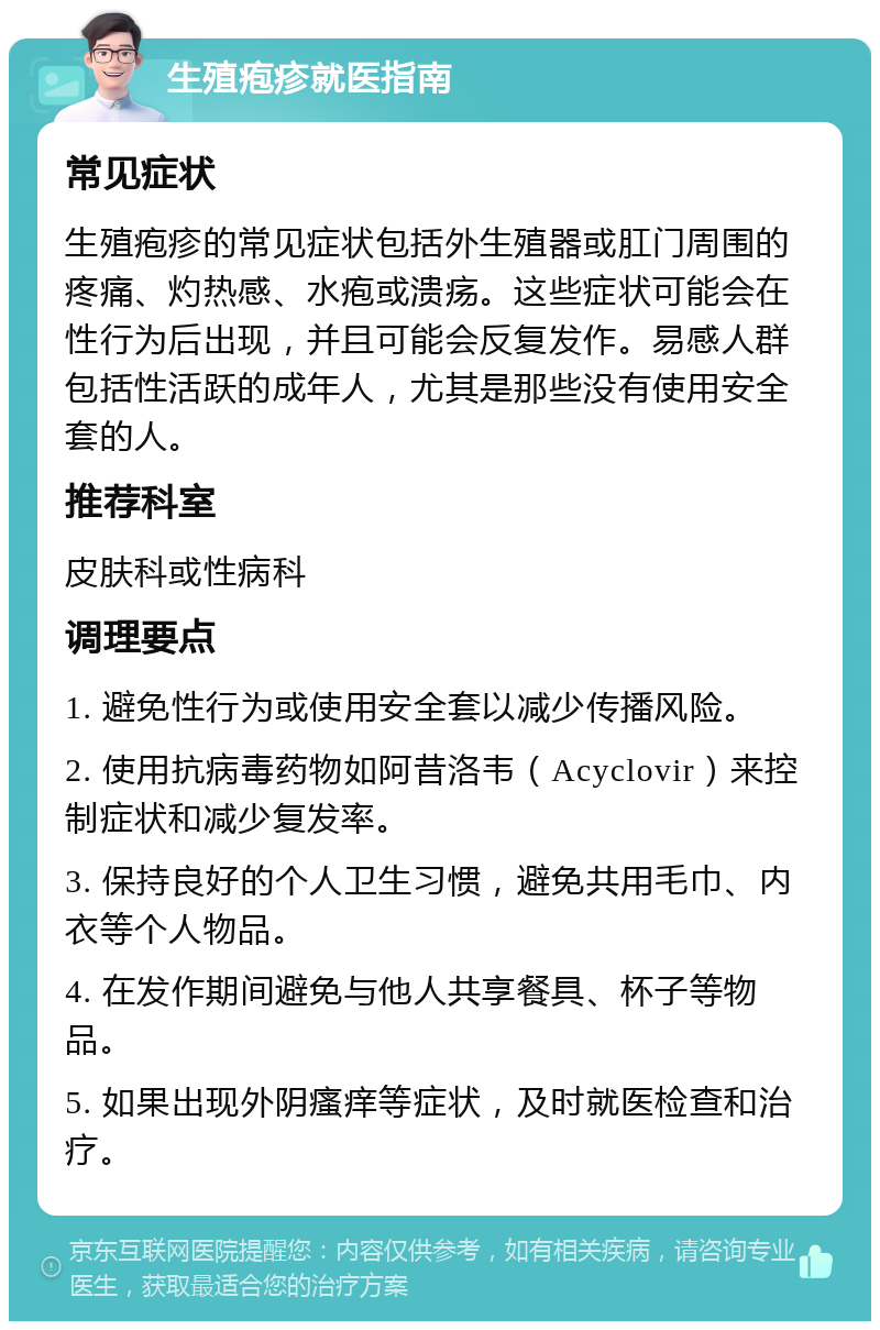 生殖疱疹就医指南 常见症状 生殖疱疹的常见症状包括外生殖器或肛门周围的疼痛、灼热感、水疱或溃疡。这些症状可能会在性行为后出现，并且可能会反复发作。易感人群包括性活跃的成年人，尤其是那些没有使用安全套的人。 推荐科室 皮肤科或性病科 调理要点 1. 避免性行为或使用安全套以减少传播风险。 2. 使用抗病毒药物如阿昔洛韦（Acyclovir）来控制症状和减少复发率。 3. 保持良好的个人卫生习惯，避免共用毛巾、内衣等个人物品。 4. 在发作期间避免与他人共享餐具、杯子等物品。 5. 如果出现外阴瘙痒等症状，及时就医检查和治疗。