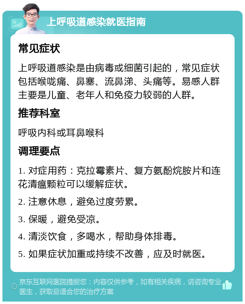 上呼吸道感染就医指南 常见症状 上呼吸道感染是由病毒或细菌引起的，常见症状包括喉咙痛、鼻塞、流鼻涕、头痛等。易感人群主要是儿童、老年人和免疫力较弱的人群。 推荐科室 呼吸内科或耳鼻喉科 调理要点 1. 对症用药：克拉霉素片、复方氨酚烷胺片和连花清瘟颗粒可以缓解症状。 2. 注意休息，避免过度劳累。 3. 保暖，避免受凉。 4. 清淡饮食，多喝水，帮助身体排毒。 5. 如果症状加重或持续不改善，应及时就医。