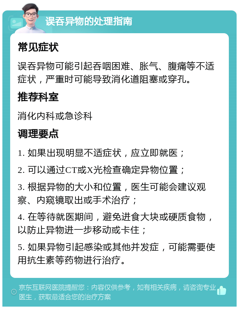 误吞异物的处理指南 常见症状 误吞异物可能引起吞咽困难、胀气、腹痛等不适症状，严重时可能导致消化道阻塞或穿孔。 推荐科室 消化内科或急诊科 调理要点 1. 如果出现明显不适症状，应立即就医； 2. 可以通过CT或X光检查确定异物位置； 3. 根据异物的大小和位置，医生可能会建议观察、内窥镜取出或手术治疗； 4. 在等待就医期间，避免进食大块或硬质食物，以防止异物进一步移动或卡住； 5. 如果异物引起感染或其他并发症，可能需要使用抗生素等药物进行治疗。