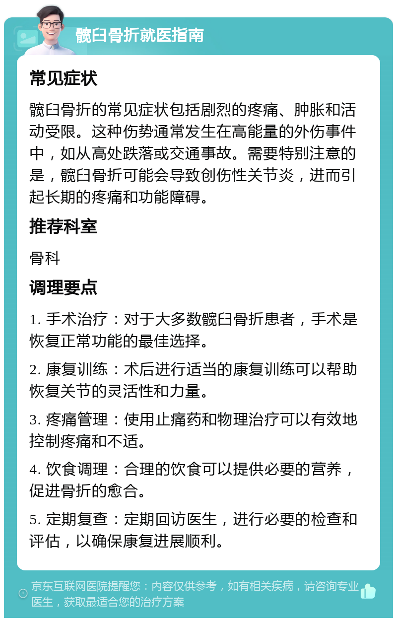 髋臼骨折就医指南 常见症状 髋臼骨折的常见症状包括剧烈的疼痛、肿胀和活动受限。这种伤势通常发生在高能量的外伤事件中，如从高处跌落或交通事故。需要特别注意的是，髋臼骨折可能会导致创伤性关节炎，进而引起长期的疼痛和功能障碍。 推荐科室 骨科 调理要点 1. 手术治疗：对于大多数髋臼骨折患者，手术是恢复正常功能的最佳选择。 2. 康复训练：术后进行适当的康复训练可以帮助恢复关节的灵活性和力量。 3. 疼痛管理：使用止痛药和物理治疗可以有效地控制疼痛和不适。 4. 饮食调理：合理的饮食可以提供必要的营养，促进骨折的愈合。 5. 定期复查：定期回访医生，进行必要的检查和评估，以确保康复进展顺利。