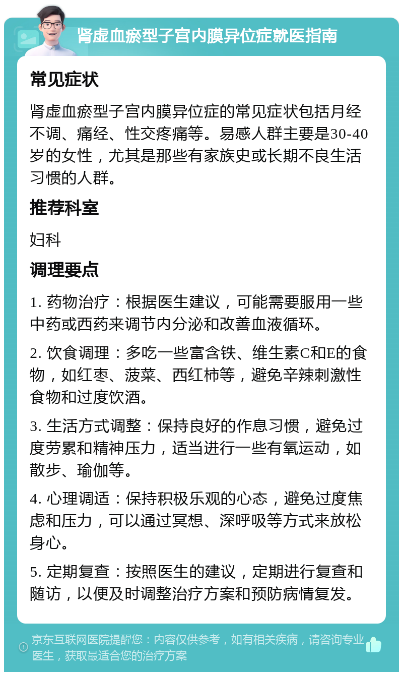 肾虚血瘀型子宫内膜异位症就医指南 常见症状 肾虚血瘀型子宫内膜异位症的常见症状包括月经不调、痛经、性交疼痛等。易感人群主要是30-40岁的女性，尤其是那些有家族史或长期不良生活习惯的人群。 推荐科室 妇科 调理要点 1. 药物治疗：根据医生建议，可能需要服用一些中药或西药来调节内分泌和改善血液循环。 2. 饮食调理：多吃一些富含铁、维生素C和E的食物，如红枣、菠菜、西红柿等，避免辛辣刺激性食物和过度饮酒。 3. 生活方式调整：保持良好的作息习惯，避免过度劳累和精神压力，适当进行一些有氧运动，如散步、瑜伽等。 4. 心理调适：保持积极乐观的心态，避免过度焦虑和压力，可以通过冥想、深呼吸等方式来放松身心。 5. 定期复查：按照医生的建议，定期进行复查和随访，以便及时调整治疗方案和预防病情复发。