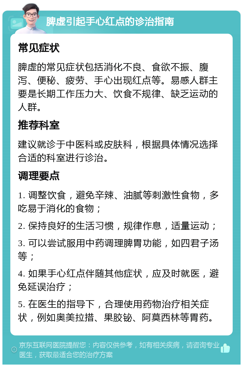 脾虚引起手心红点的诊治指南 常见症状 脾虚的常见症状包括消化不良、食欲不振、腹泻、便秘、疲劳、手心出现红点等。易感人群主要是长期工作压力大、饮食不规律、缺乏运动的人群。 推荐科室 建议就诊于中医科或皮肤科，根据具体情况选择合适的科室进行诊治。 调理要点 1. 调整饮食，避免辛辣、油腻等刺激性食物，多吃易于消化的食物； 2. 保持良好的生活习惯，规律作息，适量运动； 3. 可以尝试服用中药调理脾胃功能，如四君子汤等； 4. 如果手心红点伴随其他症状，应及时就医，避免延误治疗； 5. 在医生的指导下，合理使用药物治疗相关症状，例如奥美拉措、果胶铋、阿莫西林等胃药。