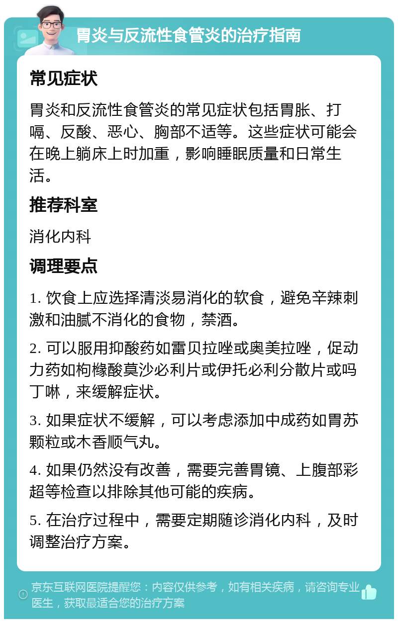 胃炎与反流性食管炎的治疗指南 常见症状 胃炎和反流性食管炎的常见症状包括胃胀、打嗝、反酸、恶心、胸部不适等。这些症状可能会在晚上躺床上时加重，影响睡眠质量和日常生活。 推荐科室 消化内科 调理要点 1. 饮食上应选择清淡易消化的软食，避免辛辣刺激和油腻不消化的食物，禁酒。 2. 可以服用抑酸药如雷贝拉唑或奥美拉唑，促动力药如枸橼酸莫沙必利片或伊托必利分散片或吗丁啉，来缓解症状。 3. 如果症状不缓解，可以考虑添加中成药如胃苏颗粒或木香顺气丸。 4. 如果仍然没有改善，需要完善胃镜、上腹部彩超等检查以排除其他可能的疾病。 5. 在治疗过程中，需要定期随诊消化内科，及时调整治疗方案。