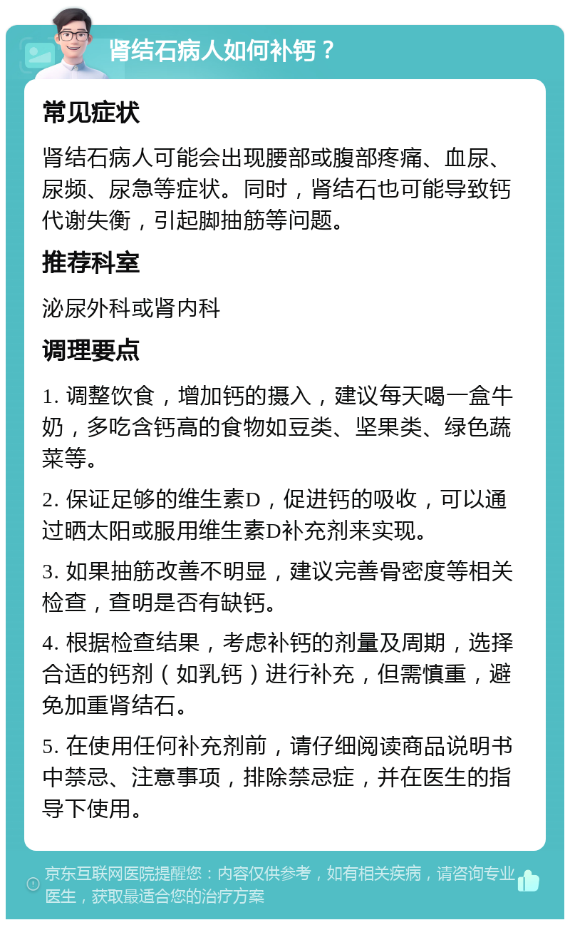 肾结石病人如何补钙？ 常见症状 肾结石病人可能会出现腰部或腹部疼痛、血尿、尿频、尿急等症状。同时，肾结石也可能导致钙代谢失衡，引起脚抽筋等问题。 推荐科室 泌尿外科或肾内科 调理要点 1. 调整饮食，增加钙的摄入，建议每天喝一盒牛奶，多吃含钙高的食物如豆类、坚果类、绿色蔬菜等。 2. 保证足够的维生素D，促进钙的吸收，可以通过晒太阳或服用维生素D补充剂来实现。 3. 如果抽筋改善不明显，建议完善骨密度等相关检查，查明是否有缺钙。 4. 根据检查结果，考虑补钙的剂量及周期，选择合适的钙剂（如乳钙）进行补充，但需慎重，避免加重肾结石。 5. 在使用任何补充剂前，请仔细阅读商品说明书中禁忌、注意事项，排除禁忌症，并在医生的指导下使用。