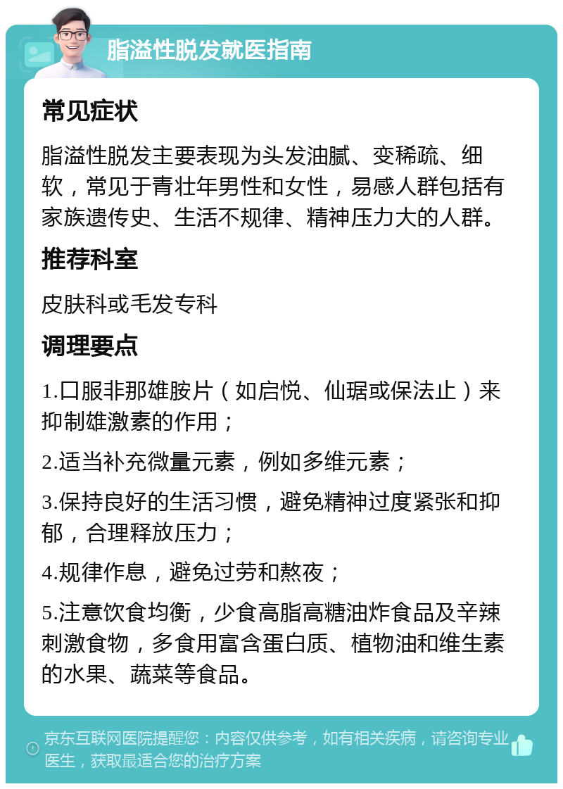 脂溢性脱发就医指南 常见症状 脂溢性脱发主要表现为头发油腻、变稀疏、细软，常见于青壮年男性和女性，易感人群包括有家族遗传史、生活不规律、精神压力大的人群。 推荐科室 皮肤科或毛发专科 调理要点 1.口服非那雄胺片（如启悦、仙琚或保法止）来抑制雄激素的作用； 2.适当补充微量元素，例如多维元素； 3.保持良好的生活习惯，避免精神过度紧张和抑郁，合理释放压力； 4.规律作息，避免过劳和熬夜； 5.注意饮食均衡，少食高脂高糖油炸食品及辛辣刺激食物，多食用富含蛋白质、植物油和维生素的水果、蔬菜等食品。