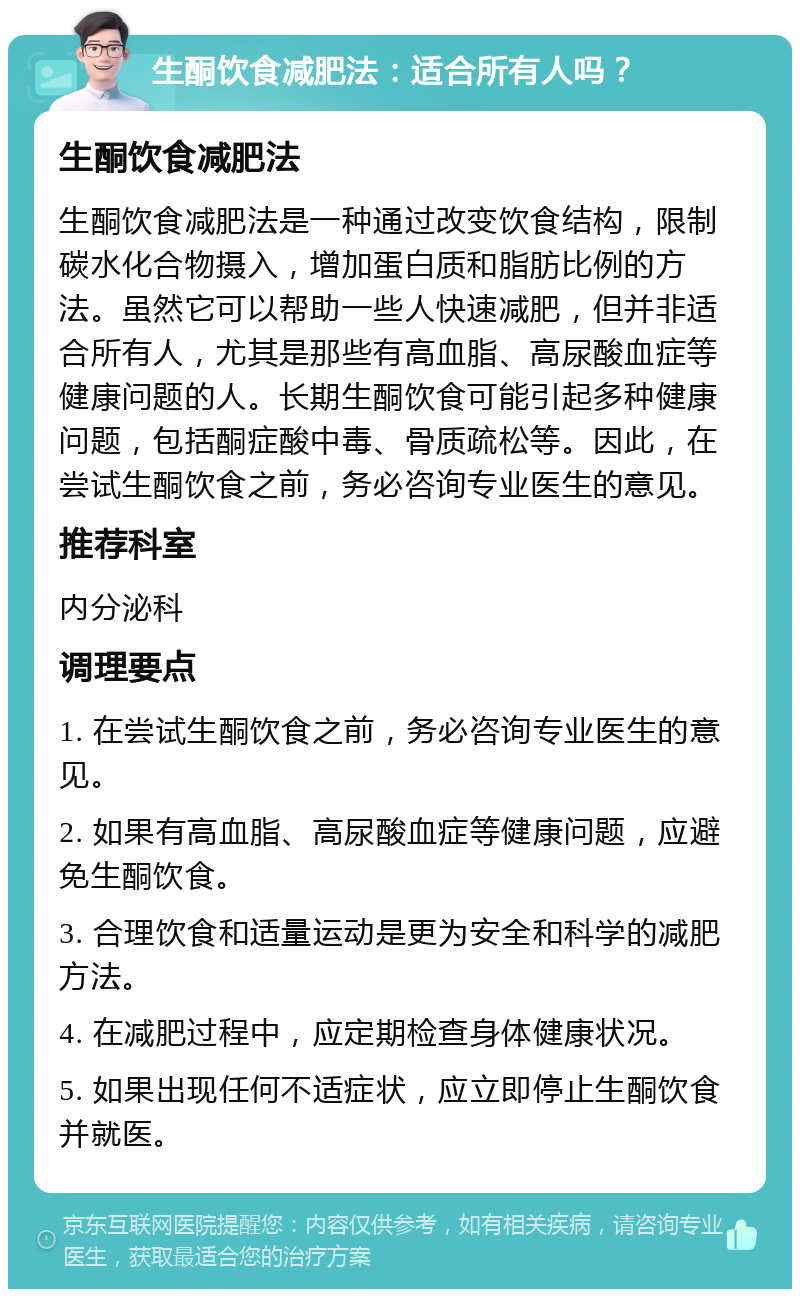 生酮饮食减肥法：适合所有人吗？ 生酮饮食减肥法 生酮饮食减肥法是一种通过改变饮食结构，限制碳水化合物摄入，增加蛋白质和脂肪比例的方法。虽然它可以帮助一些人快速减肥，但并非适合所有人，尤其是那些有高血脂、高尿酸血症等健康问题的人。长期生酮饮食可能引起多种健康问题，包括酮症酸中毒、骨质疏松等。因此，在尝试生酮饮食之前，务必咨询专业医生的意见。 推荐科室 内分泌科 调理要点 1. 在尝试生酮饮食之前，务必咨询专业医生的意见。 2. 如果有高血脂、高尿酸血症等健康问题，应避免生酮饮食。 3. 合理饮食和适量运动是更为安全和科学的减肥方法。 4. 在减肥过程中，应定期检查身体健康状况。 5. 如果出现任何不适症状，应立即停止生酮饮食并就医。