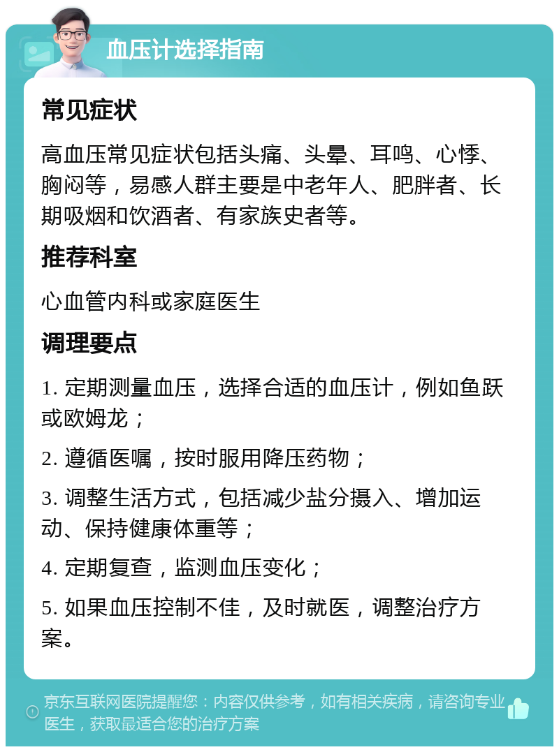 血压计选择指南 常见症状 高血压常见症状包括头痛、头晕、耳鸣、心悸、胸闷等，易感人群主要是中老年人、肥胖者、长期吸烟和饮酒者、有家族史者等。 推荐科室 心血管内科或家庭医生 调理要点 1. 定期测量血压，选择合适的血压计，例如鱼跃或欧姆龙； 2. 遵循医嘱，按时服用降压药物； 3. 调整生活方式，包括减少盐分摄入、增加运动、保持健康体重等； 4. 定期复查，监测血压变化； 5. 如果血压控制不佳，及时就医，调整治疗方案。