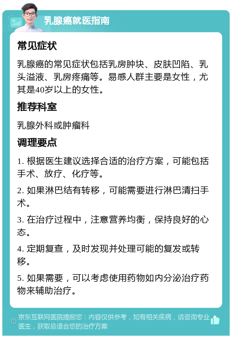 乳腺癌就医指南 常见症状 乳腺癌的常见症状包括乳房肿块、皮肤凹陷、乳头溢液、乳房疼痛等。易感人群主要是女性，尤其是40岁以上的女性。 推荐科室 乳腺外科或肿瘤科 调理要点 1. 根据医生建议选择合适的治疗方案，可能包括手术、放疗、化疗等。 2. 如果淋巴结有转移，可能需要进行淋巴清扫手术。 3. 在治疗过程中，注意营养均衡，保持良好的心态。 4. 定期复查，及时发现并处理可能的复发或转移。 5. 如果需要，可以考虑使用药物如内分泌治疗药物来辅助治疗。