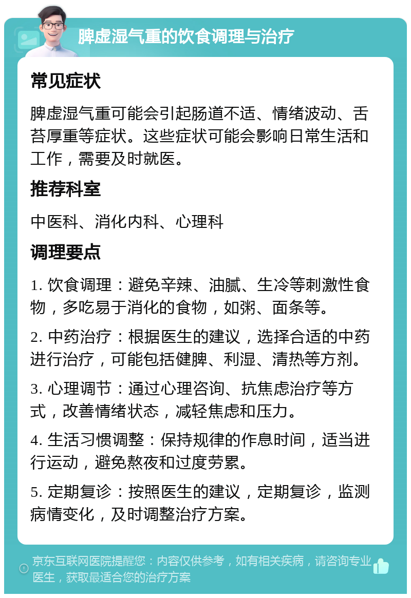 脾虚湿气重的饮食调理与治疗 常见症状 脾虚湿气重可能会引起肠道不适、情绪波动、舌苔厚重等症状。这些症状可能会影响日常生活和工作，需要及时就医。 推荐科室 中医科、消化内科、心理科 调理要点 1. 饮食调理：避免辛辣、油腻、生冷等刺激性食物，多吃易于消化的食物，如粥、面条等。 2. 中药治疗：根据医生的建议，选择合适的中药进行治疗，可能包括健脾、利湿、清热等方剂。 3. 心理调节：通过心理咨询、抗焦虑治疗等方式，改善情绪状态，减轻焦虑和压力。 4. 生活习惯调整：保持规律的作息时间，适当进行运动，避免熬夜和过度劳累。 5. 定期复诊：按照医生的建议，定期复诊，监测病情变化，及时调整治疗方案。