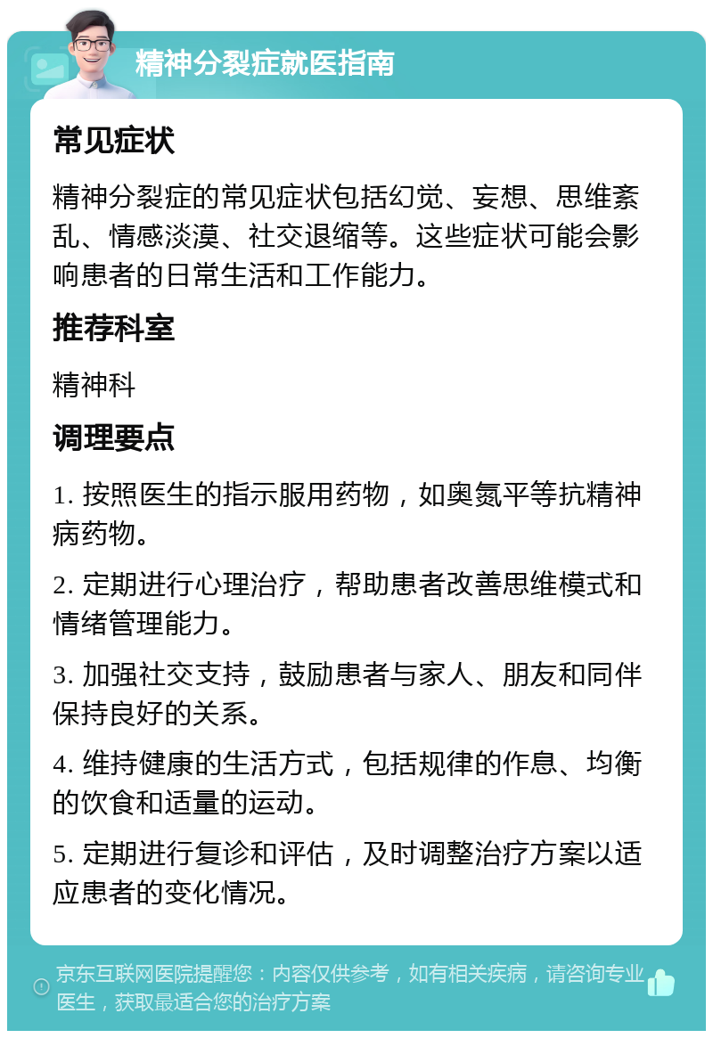 精神分裂症就医指南 常见症状 精神分裂症的常见症状包括幻觉、妄想、思维紊乱、情感淡漠、社交退缩等。这些症状可能会影响患者的日常生活和工作能力。 推荐科室 精神科 调理要点 1. 按照医生的指示服用药物，如奥氮平等抗精神病药物。 2. 定期进行心理治疗，帮助患者改善思维模式和情绪管理能力。 3. 加强社交支持，鼓励患者与家人、朋友和同伴保持良好的关系。 4. 维持健康的生活方式，包括规律的作息、均衡的饮食和适量的运动。 5. 定期进行复诊和评估，及时调整治疗方案以适应患者的变化情况。