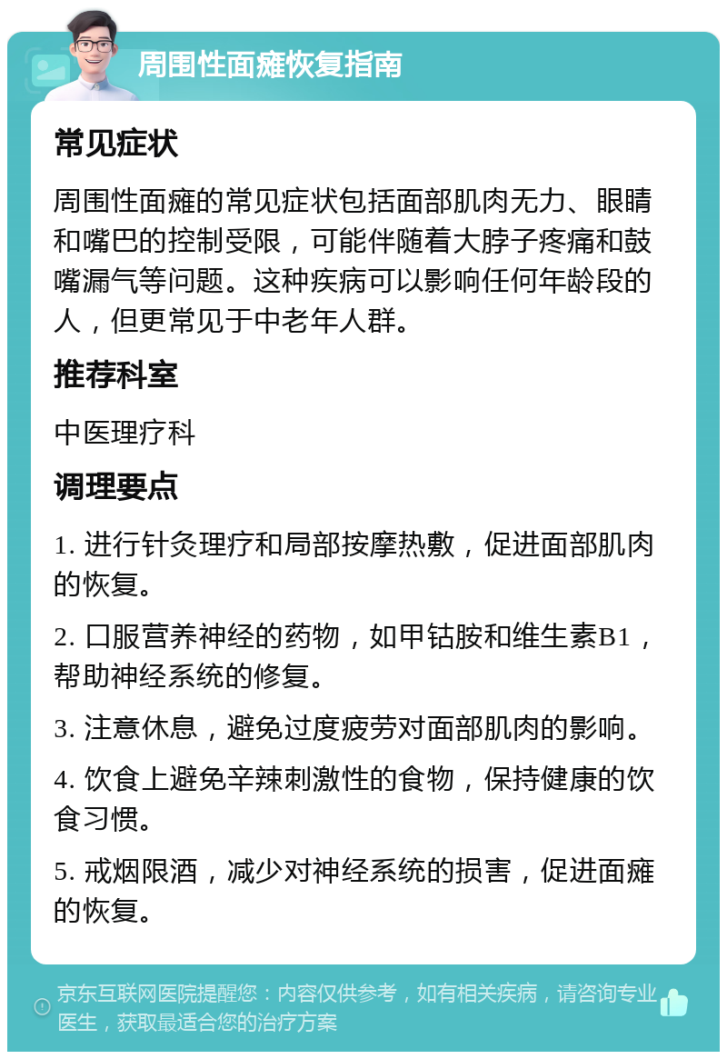 周围性面瘫恢复指南 常见症状 周围性面瘫的常见症状包括面部肌肉无力、眼睛和嘴巴的控制受限，可能伴随着大脖子疼痛和鼓嘴漏气等问题。这种疾病可以影响任何年龄段的人，但更常见于中老年人群。 推荐科室 中医理疗科 调理要点 1. 进行针灸理疗和局部按摩热敷，促进面部肌肉的恢复。 2. 口服营养神经的药物，如甲钴胺和维生素B1，帮助神经系统的修复。 3. 注意休息，避免过度疲劳对面部肌肉的影响。 4. 饮食上避免辛辣刺激性的食物，保持健康的饮食习惯。 5. 戒烟限酒，减少对神经系统的损害，促进面瘫的恢复。