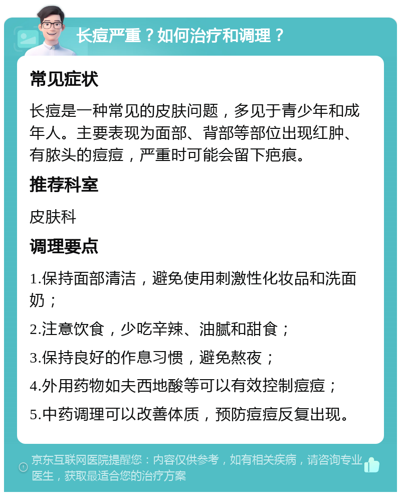 长痘严重？如何治疗和调理？ 常见症状 长痘是一种常见的皮肤问题，多见于青少年和成年人。主要表现为面部、背部等部位出现红肿、有脓头的痘痘，严重时可能会留下疤痕。 推荐科室 皮肤科 调理要点 1.保持面部清洁，避免使用刺激性化妆品和洗面奶； 2.注意饮食，少吃辛辣、油腻和甜食； 3.保持良好的作息习惯，避免熬夜； 4.外用药物如夫西地酸等可以有效控制痘痘； 5.中药调理可以改善体质，预防痘痘反复出现。