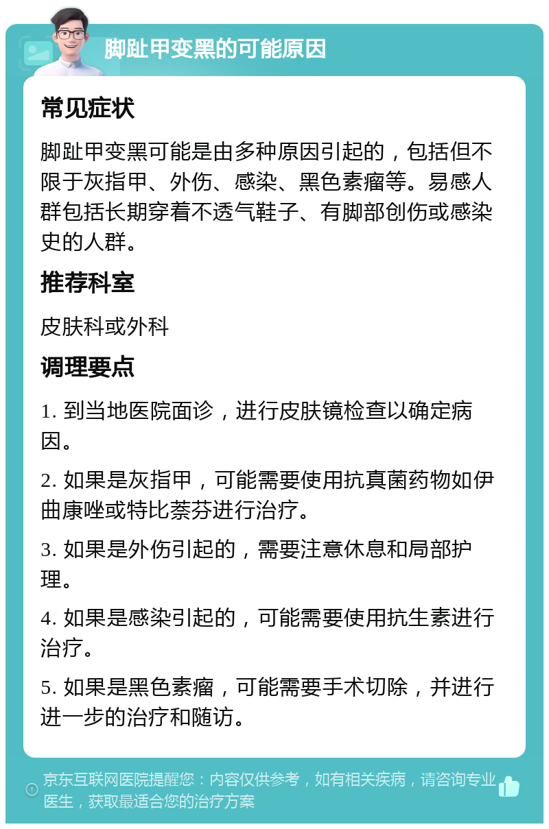 脚趾甲变黑的可能原因 常见症状 脚趾甲变黑可能是由多种原因引起的，包括但不限于灰指甲、外伤、感染、黑色素瘤等。易感人群包括长期穿着不透气鞋子、有脚部创伤或感染史的人群。 推荐科室 皮肤科或外科 调理要点 1. 到当地医院面诊，进行皮肤镜检查以确定病因。 2. 如果是灰指甲，可能需要使用抗真菌药物如伊曲康唑或特比萘芬进行治疗。 3. 如果是外伤引起的，需要注意休息和局部护理。 4. 如果是感染引起的，可能需要使用抗生素进行治疗。 5. 如果是黑色素瘤，可能需要手术切除，并进行进一步的治疗和随访。