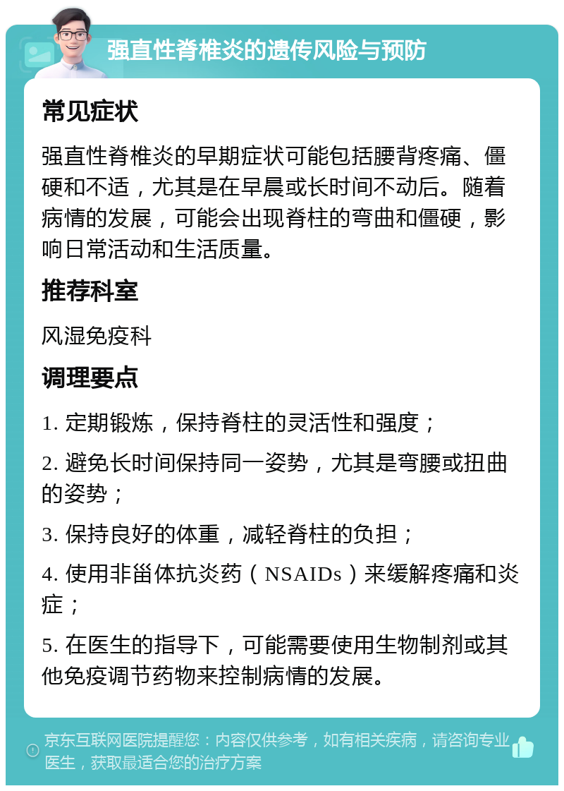 强直性脊椎炎的遗传风险与预防 常见症状 强直性脊椎炎的早期症状可能包括腰背疼痛、僵硬和不适，尤其是在早晨或长时间不动后。随着病情的发展，可能会出现脊柱的弯曲和僵硬，影响日常活动和生活质量。 推荐科室 风湿免疫科 调理要点 1. 定期锻炼，保持脊柱的灵活性和强度； 2. 避免长时间保持同一姿势，尤其是弯腰或扭曲的姿势； 3. 保持良好的体重，减轻脊柱的负担； 4. 使用非甾体抗炎药（NSAIDs）来缓解疼痛和炎症； 5. 在医生的指导下，可能需要使用生物制剂或其他免疫调节药物来控制病情的发展。