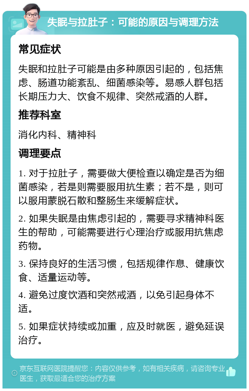 失眠与拉肚子：可能的原因与调理方法 常见症状 失眠和拉肚子可能是由多种原因引起的，包括焦虑、肠道功能紊乱、细菌感染等。易感人群包括长期压力大、饮食不规律、突然戒酒的人群。 推荐科室 消化内科、精神科 调理要点 1. 对于拉肚子，需要做大便检查以确定是否为细菌感染，若是则需要服用抗生素；若不是，则可以服用蒙脱石散和整肠生来缓解症状。 2. 如果失眠是由焦虑引起的，需要寻求精神科医生的帮助，可能需要进行心理治疗或服用抗焦虑药物。 3. 保持良好的生活习惯，包括规律作息、健康饮食、适量运动等。 4. 避免过度饮酒和突然戒酒，以免引起身体不适。 5. 如果症状持续或加重，应及时就医，避免延误治疗。