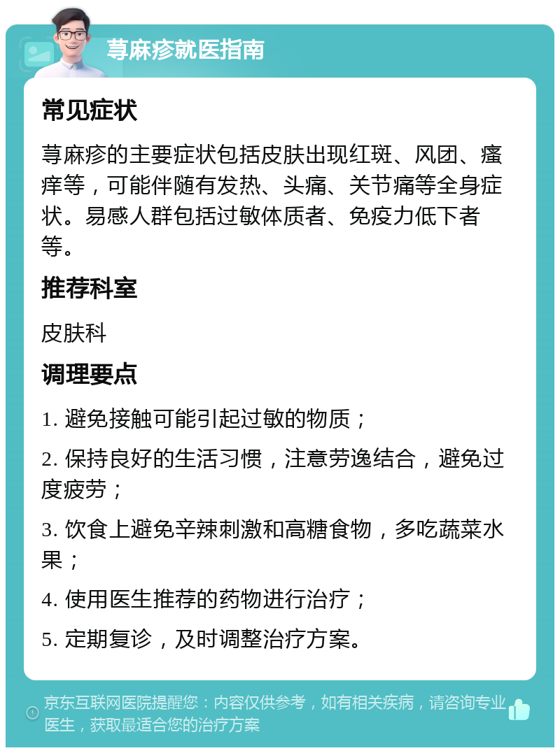 荨麻疹就医指南 常见症状 荨麻疹的主要症状包括皮肤出现红斑、风团、瘙痒等，可能伴随有发热、头痛、关节痛等全身症状。易感人群包括过敏体质者、免疫力低下者等。 推荐科室 皮肤科 调理要点 1. 避免接触可能引起过敏的物质； 2. 保持良好的生活习惯，注意劳逸结合，避免过度疲劳； 3. 饮食上避免辛辣刺激和高糖食物，多吃蔬菜水果； 4. 使用医生推荐的药物进行治疗； 5. 定期复诊，及时调整治疗方案。