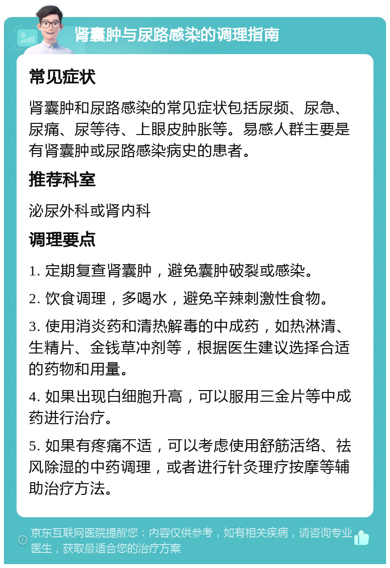 肾囊肿与尿路感染的调理指南 常见症状 肾囊肿和尿路感染的常见症状包括尿频、尿急、尿痛、尿等待、上眼皮肿胀等。易感人群主要是有肾囊肿或尿路感染病史的患者。 推荐科室 泌尿外科或肾内科 调理要点 1. 定期复查肾囊肿，避免囊肿破裂或感染。 2. 饮食调理，多喝水，避免辛辣刺激性食物。 3. 使用消炎药和清热解毒的中成药，如热淋清、生精片、金钱草冲剂等，根据医生建议选择合适的药物和用量。 4. 如果出现白细胞升高，可以服用三金片等中成药进行治疗。 5. 如果有疼痛不适，可以考虑使用舒筋活络、祛风除湿的中药调理，或者进行针灸理疗按摩等辅助治疗方法。