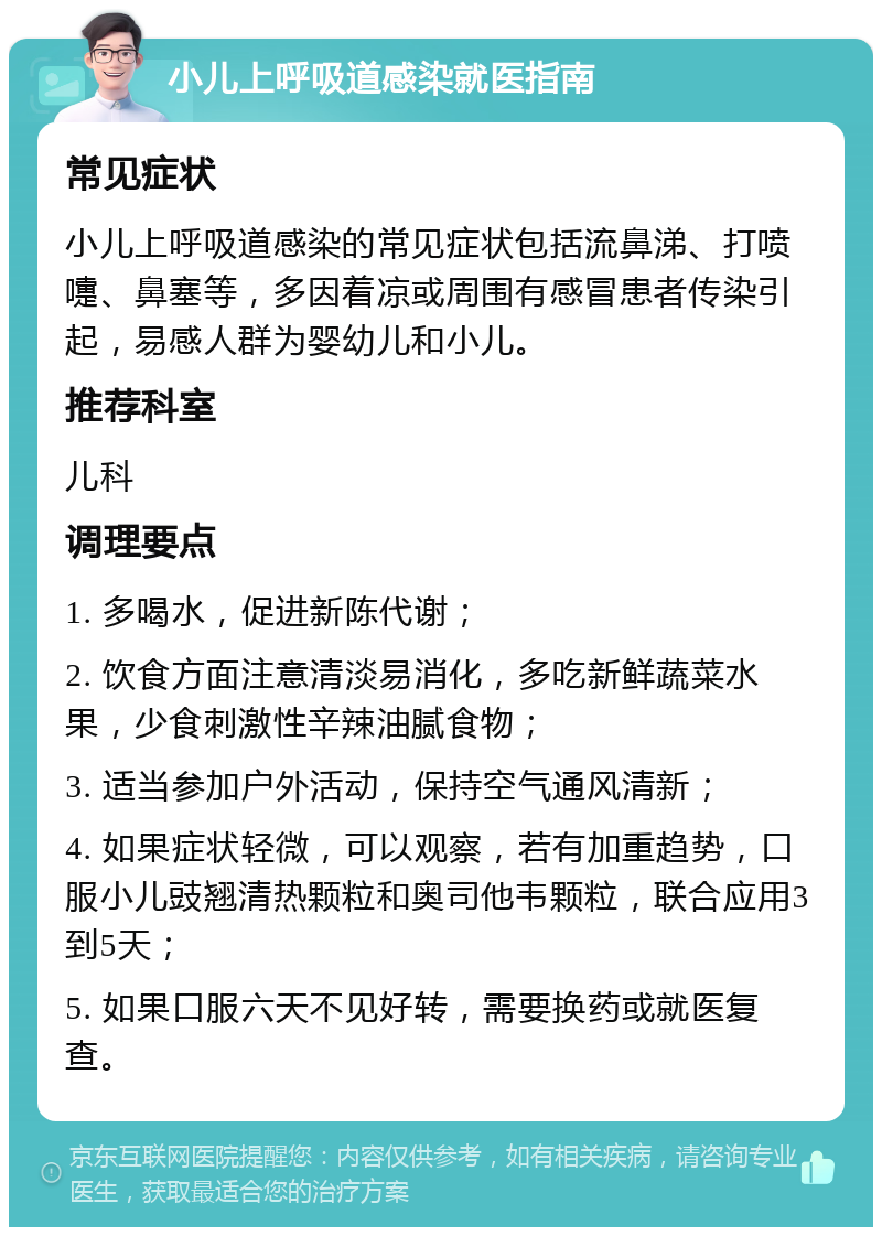 小儿上呼吸道感染就医指南 常见症状 小儿上呼吸道感染的常见症状包括流鼻涕、打喷嚏、鼻塞等，多因着凉或周围有感冒患者传染引起，易感人群为婴幼儿和小儿。 推荐科室 儿科 调理要点 1. 多喝水，促进新陈代谢； 2. 饮食方面注意清淡易消化，多吃新鲜蔬菜水果，少食刺激性辛辣油腻食物； 3. 适当参加户外活动，保持空气通风清新； 4. 如果症状轻微，可以观察，若有加重趋势，口服小儿豉翘清热颗粒和奥司他韦颗粒，联合应用3到5天； 5. 如果口服六天不见好转，需要换药或就医复查。