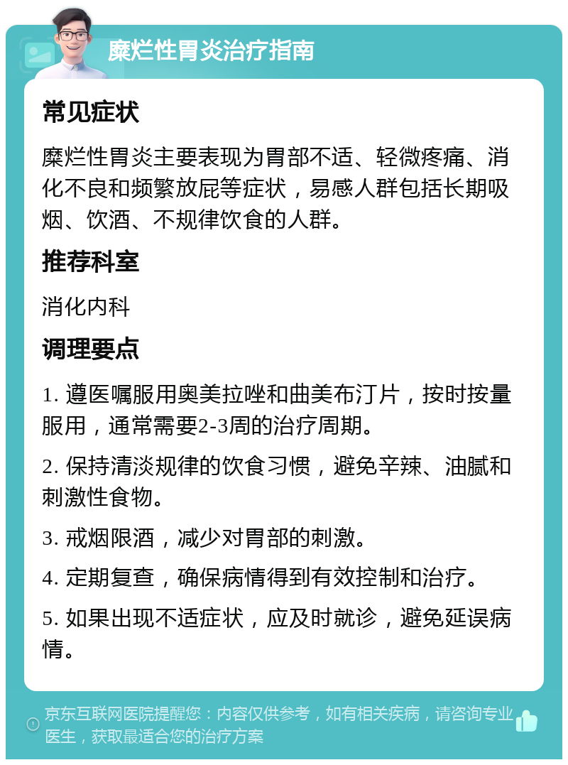 糜烂性胃炎治疗指南 常见症状 糜烂性胃炎主要表现为胃部不适、轻微疼痛、消化不良和频繁放屁等症状，易感人群包括长期吸烟、饮酒、不规律饮食的人群。 推荐科室 消化内科 调理要点 1. 遵医嘱服用奥美拉唑和曲美布汀片，按时按量服用，通常需要2-3周的治疗周期。 2. 保持清淡规律的饮食习惯，避免辛辣、油腻和刺激性食物。 3. 戒烟限酒，减少对胃部的刺激。 4. 定期复查，确保病情得到有效控制和治疗。 5. 如果出现不适症状，应及时就诊，避免延误病情。