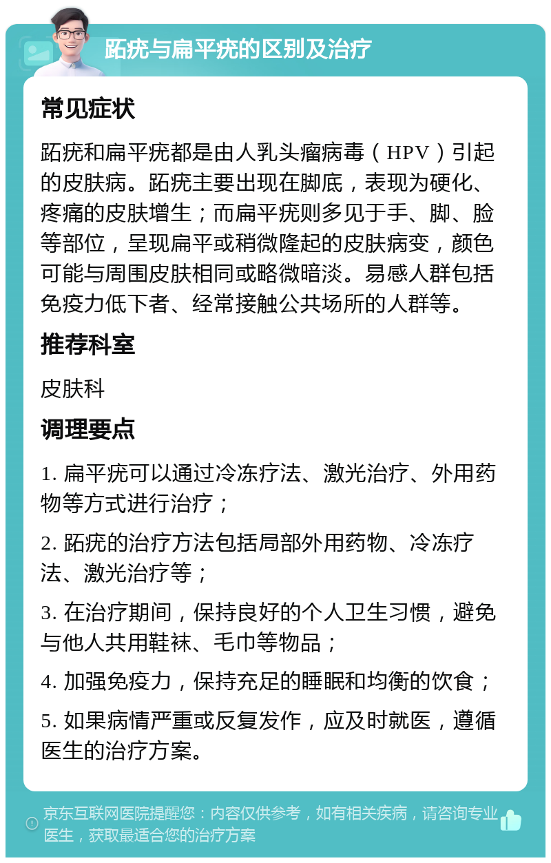 跖疣与扁平疣的区别及治疗 常见症状 跖疣和扁平疣都是由人乳头瘤病毒（HPV）引起的皮肤病。跖疣主要出现在脚底，表现为硬化、疼痛的皮肤增生；而扁平疣则多见于手、脚、脸等部位，呈现扁平或稍微隆起的皮肤病变，颜色可能与周围皮肤相同或略微暗淡。易感人群包括免疫力低下者、经常接触公共场所的人群等。 推荐科室 皮肤科 调理要点 1. 扁平疣可以通过冷冻疗法、激光治疗、外用药物等方式进行治疗； 2. 跖疣的治疗方法包括局部外用药物、冷冻疗法、激光治疗等； 3. 在治疗期间，保持良好的个人卫生习惯，避免与他人共用鞋袜、毛巾等物品； 4. 加强免疫力，保持充足的睡眠和均衡的饮食； 5. 如果病情严重或反复发作，应及时就医，遵循医生的治疗方案。