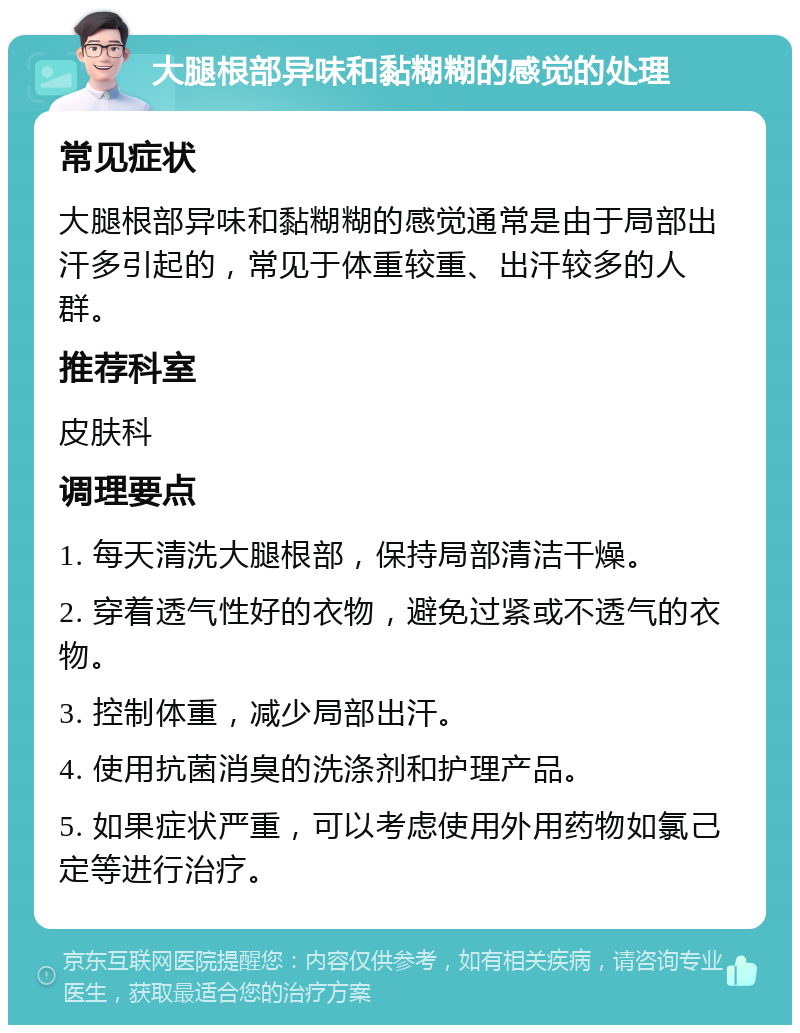 大腿根部异味和黏糊糊的感觉的处理 常见症状 大腿根部异味和黏糊糊的感觉通常是由于局部出汗多引起的，常见于体重较重、出汗较多的人群。 推荐科室 皮肤科 调理要点 1. 每天清洗大腿根部，保持局部清洁干燥。 2. 穿着透气性好的衣物，避免过紧或不透气的衣物。 3. 控制体重，减少局部出汗。 4. 使用抗菌消臭的洗涤剂和护理产品。 5. 如果症状严重，可以考虑使用外用药物如氯己定等进行治疗。