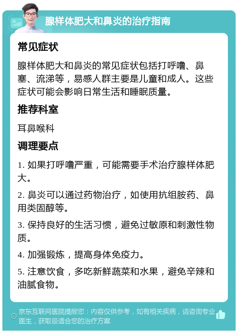 腺样体肥大和鼻炎的治疗指南 常见症状 腺样体肥大和鼻炎的常见症状包括打呼噜、鼻塞、流涕等，易感人群主要是儿童和成人。这些症状可能会影响日常生活和睡眠质量。 推荐科室 耳鼻喉科 调理要点 1. 如果打呼噜严重，可能需要手术治疗腺样体肥大。 2. 鼻炎可以通过药物治疗，如使用抗组胺药、鼻用类固醇等。 3. 保持良好的生活习惯，避免过敏原和刺激性物质。 4. 加强锻炼，提高身体免疫力。 5. 注意饮食，多吃新鲜蔬菜和水果，避免辛辣和油腻食物。