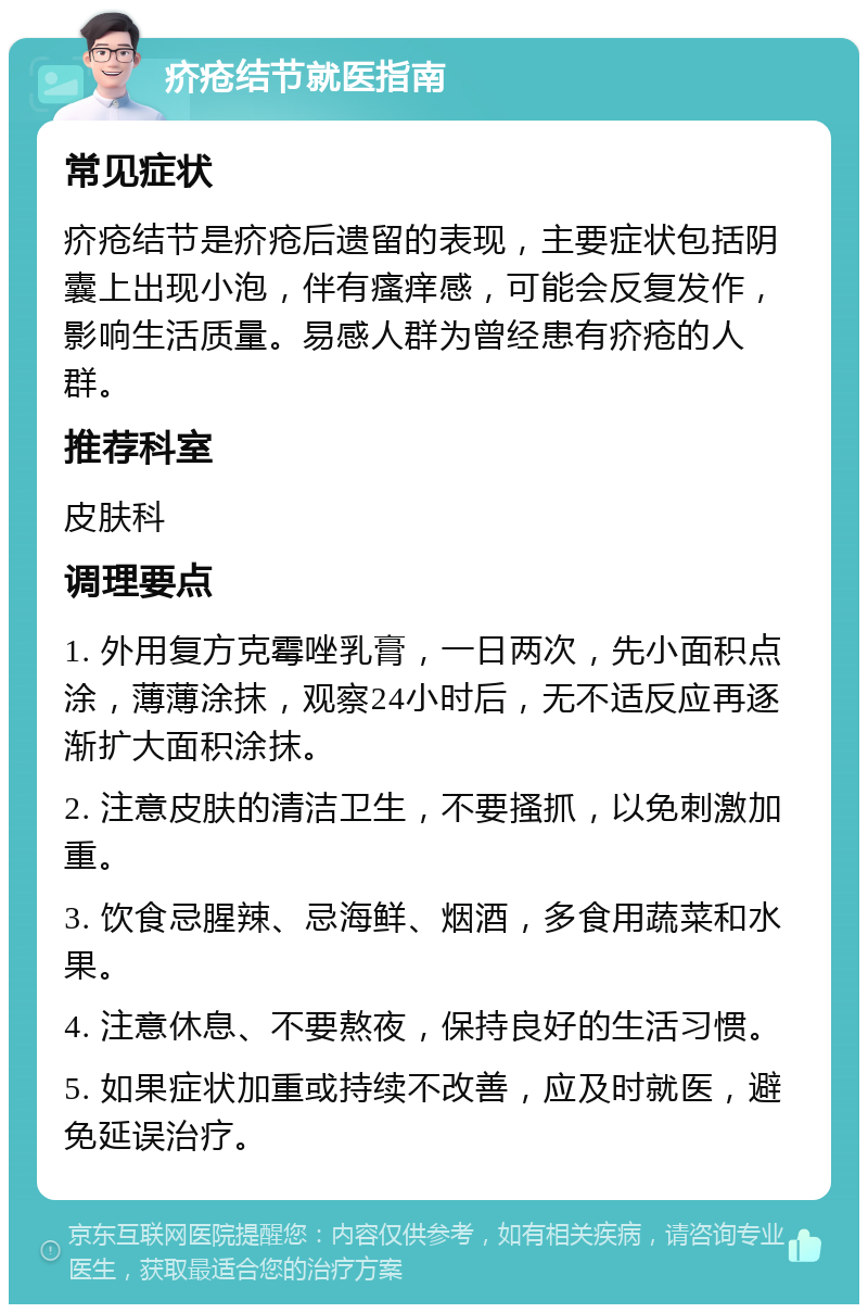 疥疮结节就医指南 常见症状 疥疮结节是疥疮后遗留的表现，主要症状包括阴囊上出现小泡，伴有瘙痒感，可能会反复发作，影响生活质量。易感人群为曾经患有疥疮的人群。 推荐科室 皮肤科 调理要点 1. 外用复方克霉唑乳膏，一日两次，先小面积点涂，薄薄涂抹，观察24小时后，无不适反应再逐渐扩大面积涂抹。 2. 注意皮肤的清洁卫生，不要搔抓，以免刺激加重。 3. 饮食忌腥辣、忌海鲜、烟酒，多食用蔬菜和水果。 4. 注意休息、不要熬夜，保持良好的生活习惯。 5. 如果症状加重或持续不改善，应及时就医，避免延误治疗。