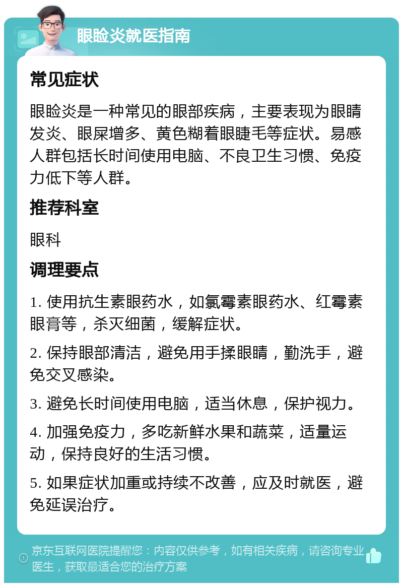 眼睑炎就医指南 常见症状 眼睑炎是一种常见的眼部疾病，主要表现为眼睛发炎、眼屎增多、黄色糊着眼睫毛等症状。易感人群包括长时间使用电脑、不良卫生习惯、免疫力低下等人群。 推荐科室 眼科 调理要点 1. 使用抗生素眼药水，如氯霉素眼药水、红霉素眼膏等，杀灭细菌，缓解症状。 2. 保持眼部清洁，避免用手揉眼睛，勤洗手，避免交叉感染。 3. 避免长时间使用电脑，适当休息，保护视力。 4. 加强免疫力，多吃新鲜水果和蔬菜，适量运动，保持良好的生活习惯。 5. 如果症状加重或持续不改善，应及时就医，避免延误治疗。