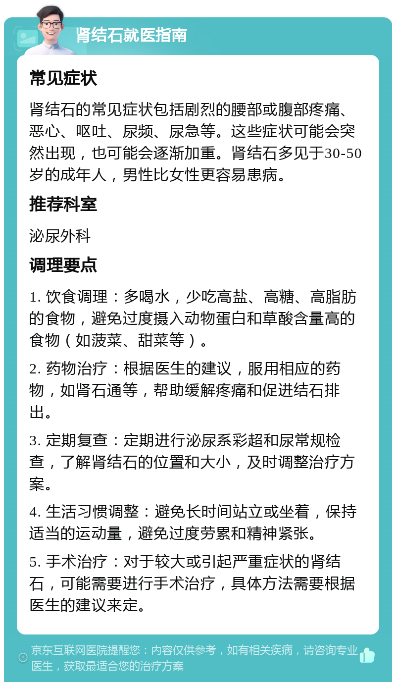 肾结石就医指南 常见症状 肾结石的常见症状包括剧烈的腰部或腹部疼痛、恶心、呕吐、尿频、尿急等。这些症状可能会突然出现，也可能会逐渐加重。肾结石多见于30-50岁的成年人，男性比女性更容易患病。 推荐科室 泌尿外科 调理要点 1. 饮食调理：多喝水，少吃高盐、高糖、高脂肪的食物，避免过度摄入动物蛋白和草酸含量高的食物（如菠菜、甜菜等）。 2. 药物治疗：根据医生的建议，服用相应的药物，如肾石通等，帮助缓解疼痛和促进结石排出。 3. 定期复查：定期进行泌尿系彩超和尿常规检查，了解肾结石的位置和大小，及时调整治疗方案。 4. 生活习惯调整：避免长时间站立或坐着，保持适当的运动量，避免过度劳累和精神紧张。 5. 手术治疗：对于较大或引起严重症状的肾结石，可能需要进行手术治疗，具体方法需要根据医生的建议来定。