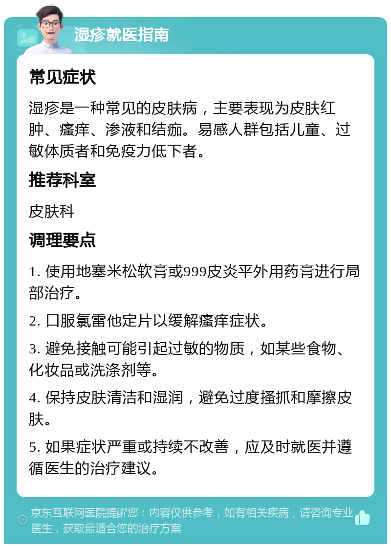 湿疹就医指南 常见症状 湿疹是一种常见的皮肤病，主要表现为皮肤红肿、瘙痒、渗液和结痂。易感人群包括儿童、过敏体质者和免疫力低下者。 推荐科室 皮肤科 调理要点 1. 使用地塞米松软膏或999皮炎平外用药膏进行局部治疗。 2. 口服氯雷他定片以缓解瘙痒症状。 3. 避免接触可能引起过敏的物质，如某些食物、化妆品或洗涤剂等。 4. 保持皮肤清洁和湿润，避免过度搔抓和摩擦皮肤。 5. 如果症状严重或持续不改善，应及时就医并遵循医生的治疗建议。