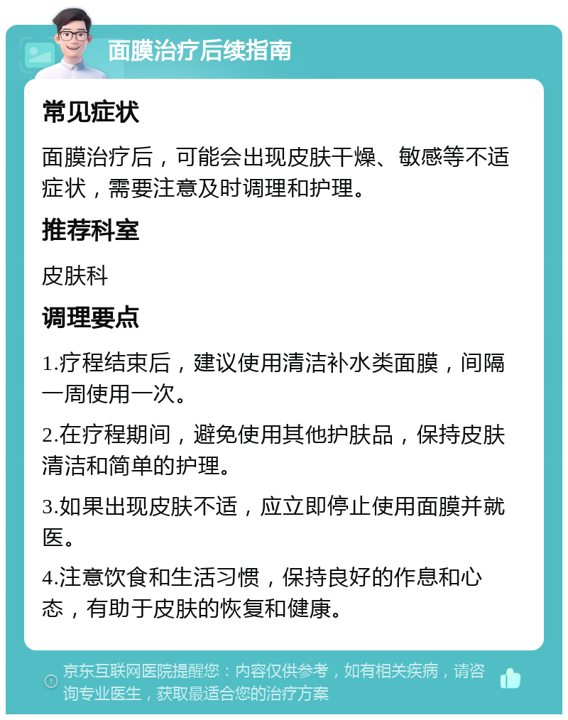 面膜治疗后续指南 常见症状 面膜治疗后，可能会出现皮肤干燥、敏感等不适症状，需要注意及时调理和护理。 推荐科室 皮肤科 调理要点 1.疗程结束后，建议使用清洁补水类面膜，间隔一周使用一次。 2.在疗程期间，避免使用其他护肤品，保持皮肤清洁和简单的护理。 3.如果出现皮肤不适，应立即停止使用面膜并就医。 4.注意饮食和生活习惯，保持良好的作息和心态，有助于皮肤的恢复和健康。