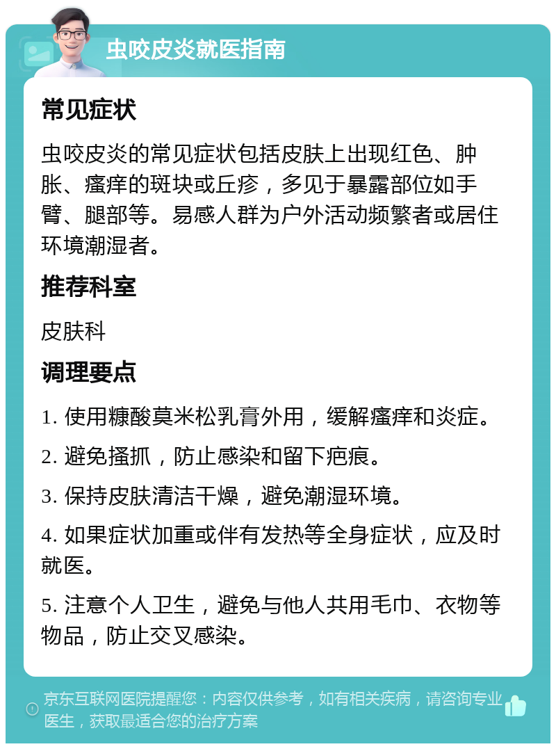 虫咬皮炎就医指南 常见症状 虫咬皮炎的常见症状包括皮肤上出现红色、肿胀、瘙痒的斑块或丘疹，多见于暴露部位如手臂、腿部等。易感人群为户外活动频繁者或居住环境潮湿者。 推荐科室 皮肤科 调理要点 1. 使用糠酸莫米松乳膏外用，缓解瘙痒和炎症。 2. 避免搔抓，防止感染和留下疤痕。 3. 保持皮肤清洁干燥，避免潮湿环境。 4. 如果症状加重或伴有发热等全身症状，应及时就医。 5. 注意个人卫生，避免与他人共用毛巾、衣物等物品，防止交叉感染。