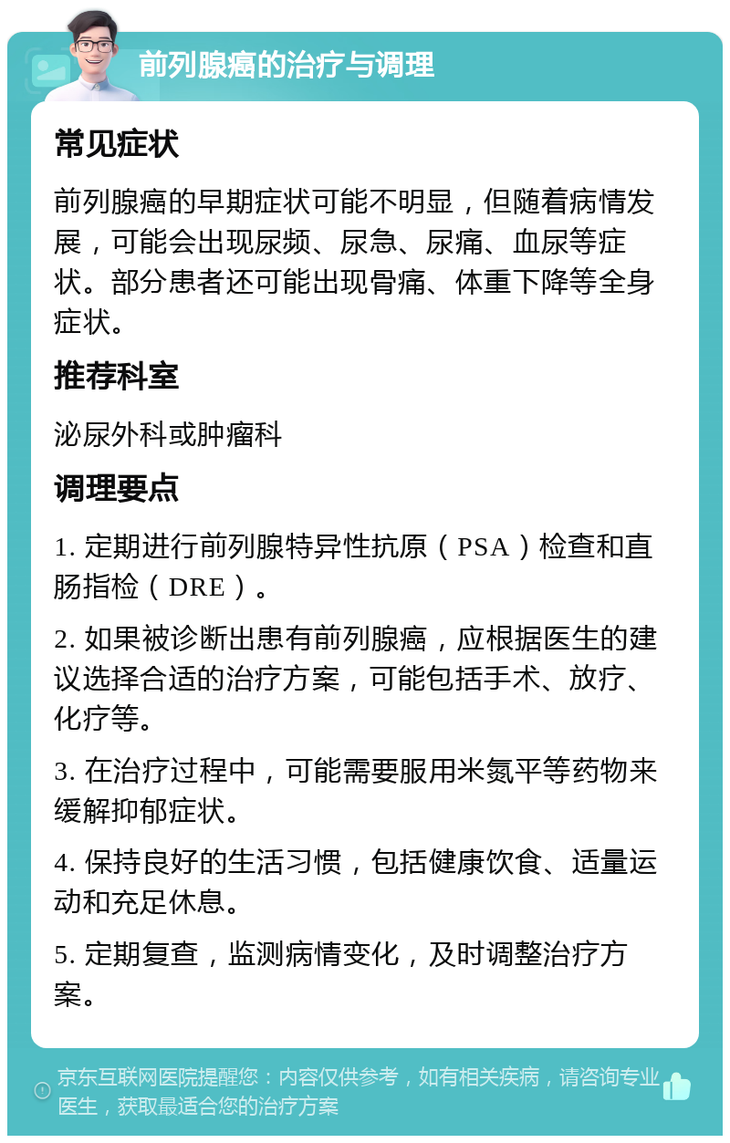 前列腺癌的治疗与调理 常见症状 前列腺癌的早期症状可能不明显，但随着病情发展，可能会出现尿频、尿急、尿痛、血尿等症状。部分患者还可能出现骨痛、体重下降等全身症状。 推荐科室 泌尿外科或肿瘤科 调理要点 1. 定期进行前列腺特异性抗原（PSA）检查和直肠指检（DRE）。 2. 如果被诊断出患有前列腺癌，应根据医生的建议选择合适的治疗方案，可能包括手术、放疗、化疗等。 3. 在治疗过程中，可能需要服用米氮平等药物来缓解抑郁症状。 4. 保持良好的生活习惯，包括健康饮食、适量运动和充足休息。 5. 定期复查，监测病情变化，及时调整治疗方案。