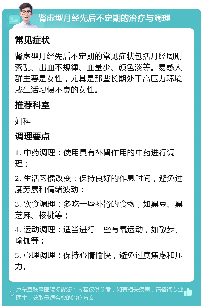 肾虚型月经先后不定期的治疗与调理 常见症状 肾虚型月经先后不定期的常见症状包括月经周期紊乱、出血不规律、血量少、颜色淡等。易感人群主要是女性，尤其是那些长期处于高压力环境或生活习惯不良的女性。 推荐科室 妇科 调理要点 1. 中药调理：使用具有补肾作用的中药进行调理； 2. 生活习惯改变：保持良好的作息时间，避免过度劳累和情绪波动； 3. 饮食调理：多吃一些补肾的食物，如黑豆、黑芝麻、核桃等； 4. 运动调理：适当进行一些有氧运动，如散步、瑜伽等； 5. 心理调理：保持心情愉快，避免过度焦虑和压力。