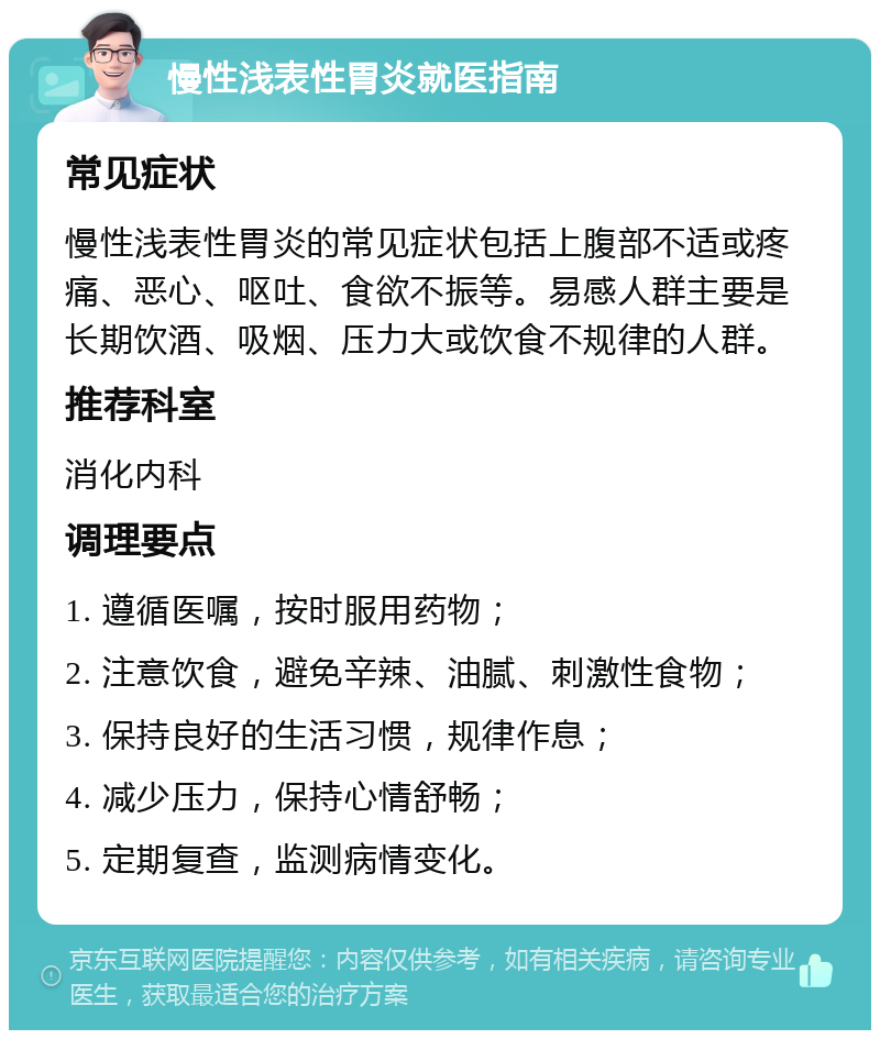 慢性浅表性胃炎就医指南 常见症状 慢性浅表性胃炎的常见症状包括上腹部不适或疼痛、恶心、呕吐、食欲不振等。易感人群主要是长期饮酒、吸烟、压力大或饮食不规律的人群。 推荐科室 消化内科 调理要点 1. 遵循医嘱，按时服用药物； 2. 注意饮食，避免辛辣、油腻、刺激性食物； 3. 保持良好的生活习惯，规律作息； 4. 减少压力，保持心情舒畅； 5. 定期复查，监测病情变化。