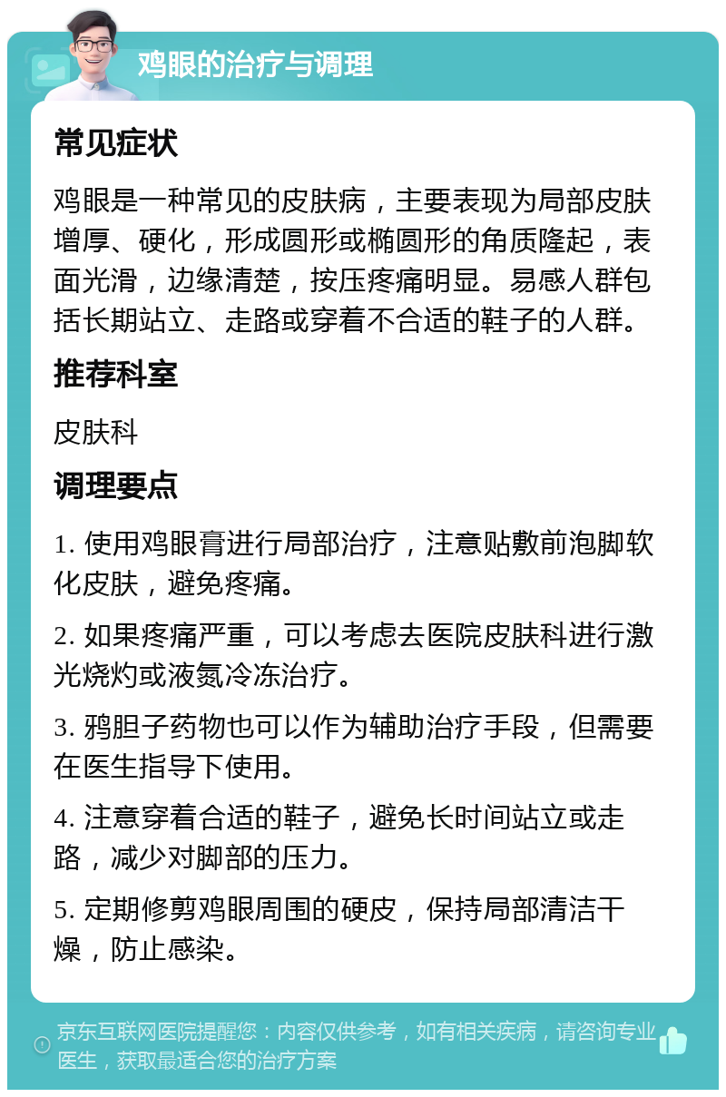 鸡眼的治疗与调理 常见症状 鸡眼是一种常见的皮肤病，主要表现为局部皮肤增厚、硬化，形成圆形或椭圆形的角质隆起，表面光滑，边缘清楚，按压疼痛明显。易感人群包括长期站立、走路或穿着不合适的鞋子的人群。 推荐科室 皮肤科 调理要点 1. 使用鸡眼膏进行局部治疗，注意贴敷前泡脚软化皮肤，避免疼痛。 2. 如果疼痛严重，可以考虑去医院皮肤科进行激光烧灼或液氮冷冻治疗。 3. 鸦胆子药物也可以作为辅助治疗手段，但需要在医生指导下使用。 4. 注意穿着合适的鞋子，避免长时间站立或走路，减少对脚部的压力。 5. 定期修剪鸡眼周围的硬皮，保持局部清洁干燥，防止感染。