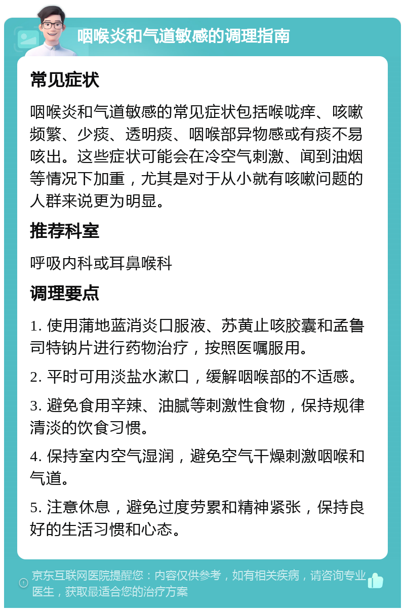 咽喉炎和气道敏感的调理指南 常见症状 咽喉炎和气道敏感的常见症状包括喉咙痒、咳嗽频繁、少痰、透明痰、咽喉部异物感或有痰不易咳出。这些症状可能会在冷空气刺激、闻到油烟等情况下加重，尤其是对于从小就有咳嗽问题的人群来说更为明显。 推荐科室 呼吸内科或耳鼻喉科 调理要点 1. 使用蒲地蓝消炎口服液、苏黄止咳胶囊和孟鲁司特钠片进行药物治疗，按照医嘱服用。 2. 平时可用淡盐水漱口，缓解咽喉部的不适感。 3. 避免食用辛辣、油腻等刺激性食物，保持规律清淡的饮食习惯。 4. 保持室内空气湿润，避免空气干燥刺激咽喉和气道。 5. 注意休息，避免过度劳累和精神紧张，保持良好的生活习惯和心态。