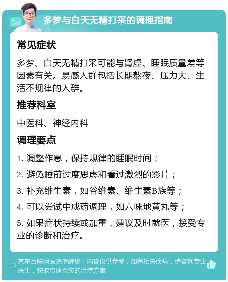 多梦与白天无精打采的调理指南 常见症状 多梦、白天无精打采可能与肾虚、睡眠质量差等因素有关。易感人群包括长期熬夜、压力大、生活不规律的人群。 推荐科室 中医科、神经内科 调理要点 1. 调整作息，保持规律的睡眠时间； 2. 避免睡前过度思虑和看过激烈的影片； 3. 补充维生素，如谷维素、维生素B族等； 4. 可以尝试中成药调理，如六味地黄丸等； 5. 如果症状持续或加重，建议及时就医，接受专业的诊断和治疗。