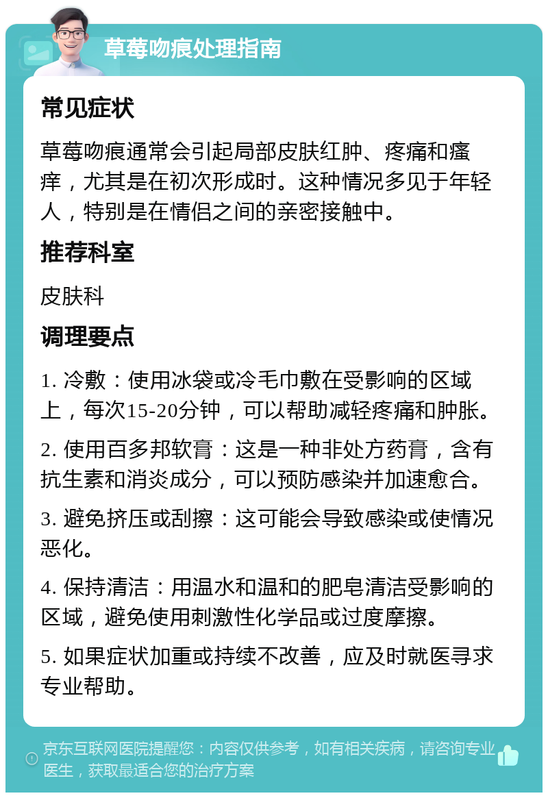 草莓吻痕处理指南 常见症状 草莓吻痕通常会引起局部皮肤红肿、疼痛和瘙痒，尤其是在初次形成时。这种情况多见于年轻人，特别是在情侣之间的亲密接触中。 推荐科室 皮肤科 调理要点 1. 冷敷：使用冰袋或冷毛巾敷在受影响的区域上，每次15-20分钟，可以帮助减轻疼痛和肿胀。 2. 使用百多邦软膏：这是一种非处方药膏，含有抗生素和消炎成分，可以预防感染并加速愈合。 3. 避免挤压或刮擦：这可能会导致感染或使情况恶化。 4. 保持清洁：用温水和温和的肥皂清洁受影响的区域，避免使用刺激性化学品或过度摩擦。 5. 如果症状加重或持续不改善，应及时就医寻求专业帮助。