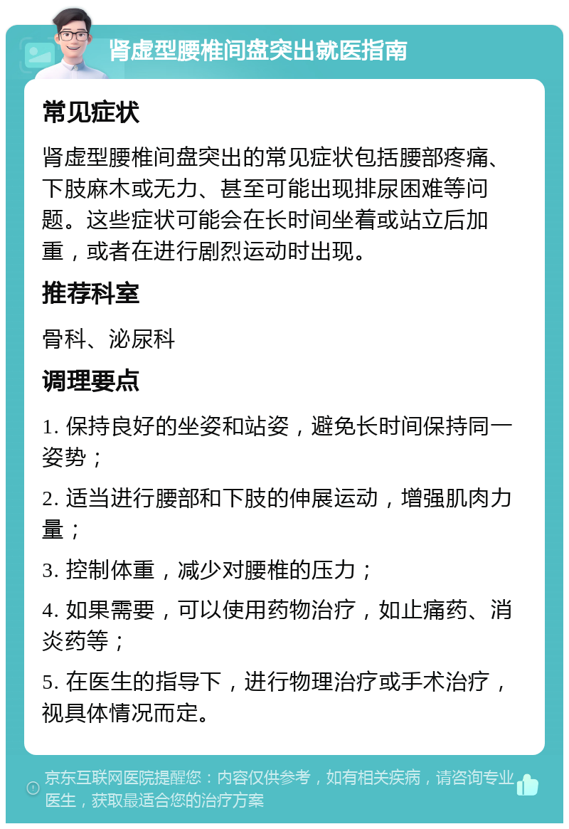 肾虚型腰椎间盘突出就医指南 常见症状 肾虚型腰椎间盘突出的常见症状包括腰部疼痛、下肢麻木或无力、甚至可能出现排尿困难等问题。这些症状可能会在长时间坐着或站立后加重，或者在进行剧烈运动时出现。 推荐科室 骨科、泌尿科 调理要点 1. 保持良好的坐姿和站姿，避免长时间保持同一姿势； 2. 适当进行腰部和下肢的伸展运动，增强肌肉力量； 3. 控制体重，减少对腰椎的压力； 4. 如果需要，可以使用药物治疗，如止痛药、消炎药等； 5. 在医生的指导下，进行物理治疗或手术治疗，视具体情况而定。