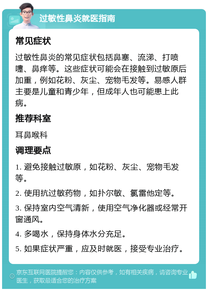 过敏性鼻炎就医指南 常见症状 过敏性鼻炎的常见症状包括鼻塞、流涕、打喷嚏、鼻痒等。这些症状可能会在接触到过敏原后加重，例如花粉、灰尘、宠物毛发等。易感人群主要是儿童和青少年，但成年人也可能患上此病。 推荐科室 耳鼻喉科 调理要点 1. 避免接触过敏原，如花粉、灰尘、宠物毛发等。 2. 使用抗过敏药物，如扑尔敏、氯雷他定等。 3. 保持室内空气清新，使用空气净化器或经常开窗通风。 4. 多喝水，保持身体水分充足。 5. 如果症状严重，应及时就医，接受专业治疗。