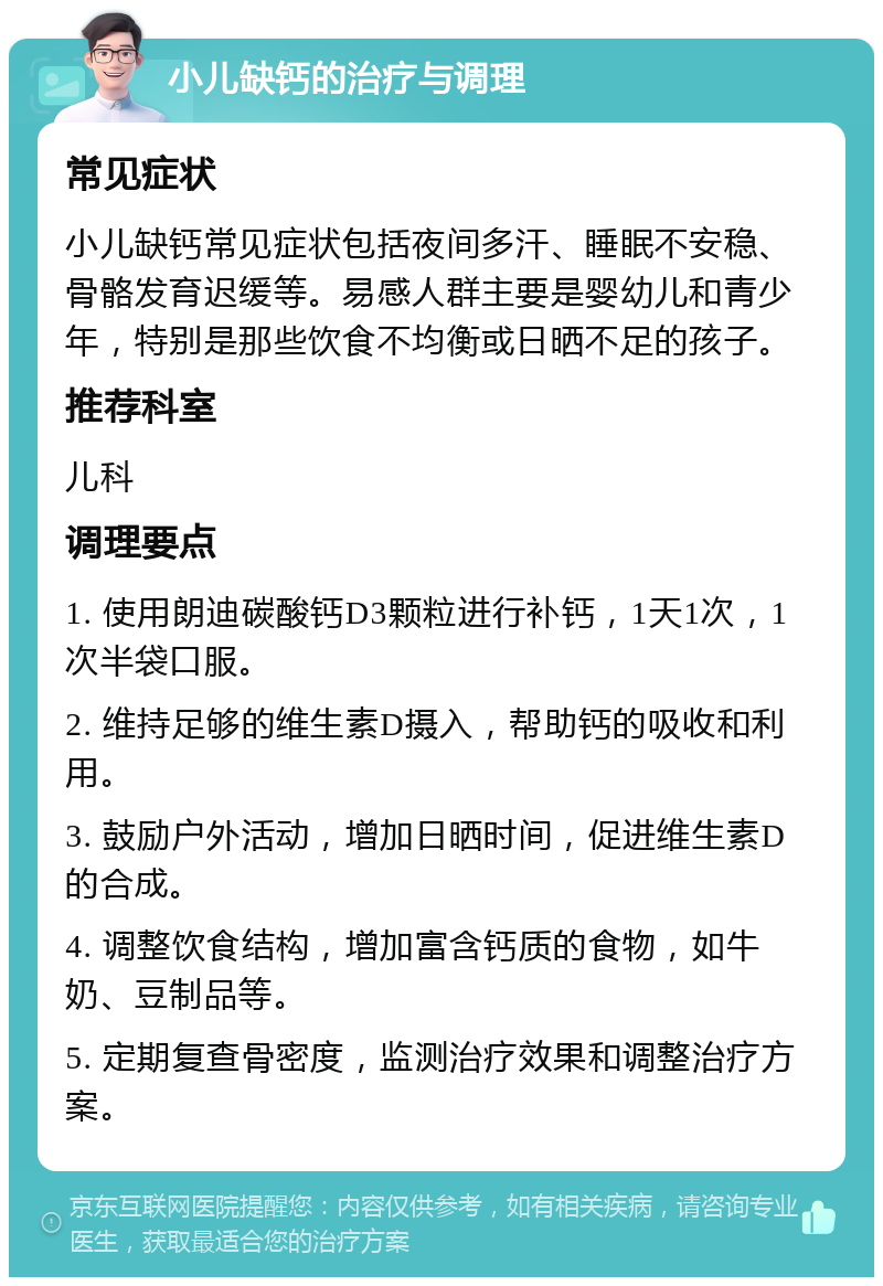 小儿缺钙的治疗与调理 常见症状 小儿缺钙常见症状包括夜间多汗、睡眠不安稳、骨骼发育迟缓等。易感人群主要是婴幼儿和青少年，特别是那些饮食不均衡或日晒不足的孩子。 推荐科室 儿科 调理要点 1. 使用朗迪碳酸钙D3颗粒进行补钙，1天1次，1次半袋口服。 2. 维持足够的维生素D摄入，帮助钙的吸收和利用。 3. 鼓励户外活动，增加日晒时间，促进维生素D的合成。 4. 调整饮食结构，增加富含钙质的食物，如牛奶、豆制品等。 5. 定期复查骨密度，监测治疗效果和调整治疗方案。