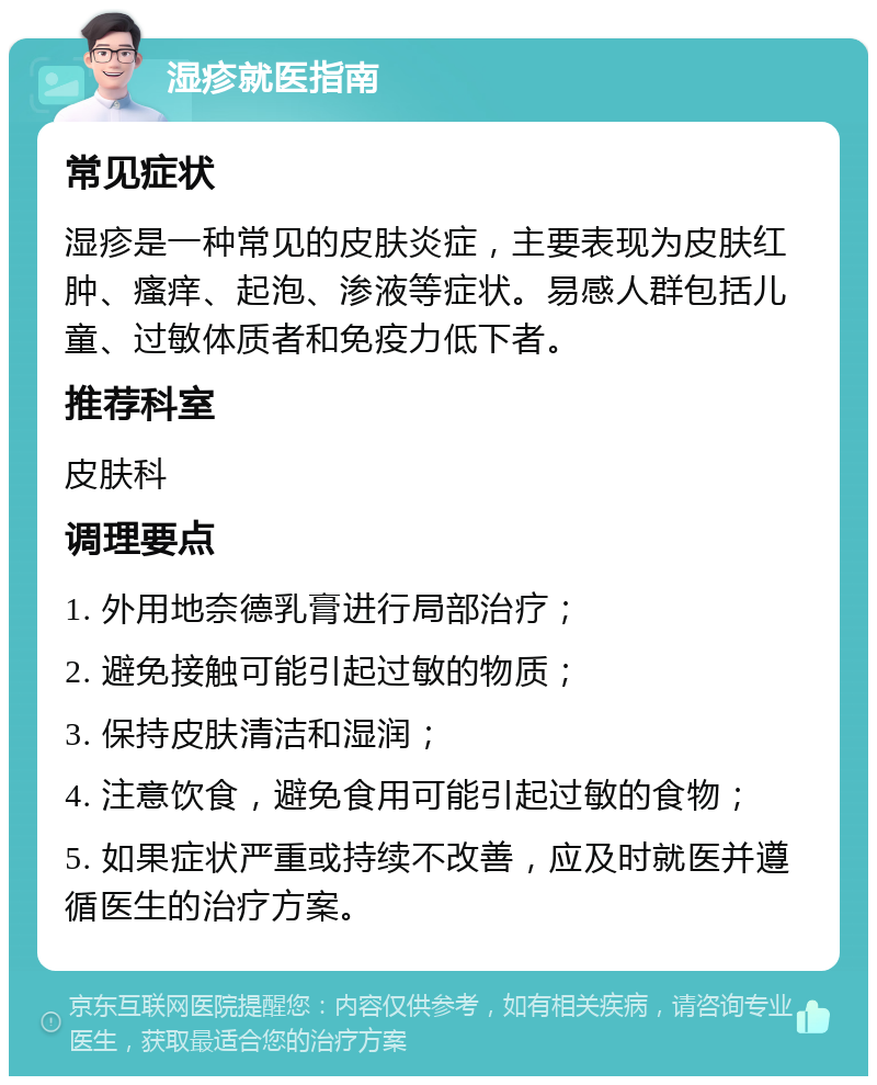 湿疹就医指南 常见症状 湿疹是一种常见的皮肤炎症，主要表现为皮肤红肿、瘙痒、起泡、渗液等症状。易感人群包括儿童、过敏体质者和免疫力低下者。 推荐科室 皮肤科 调理要点 1. 外用地奈德乳膏进行局部治疗； 2. 避免接触可能引起过敏的物质； 3. 保持皮肤清洁和湿润； 4. 注意饮食，避免食用可能引起过敏的食物； 5. 如果症状严重或持续不改善，应及时就医并遵循医生的治疗方案。