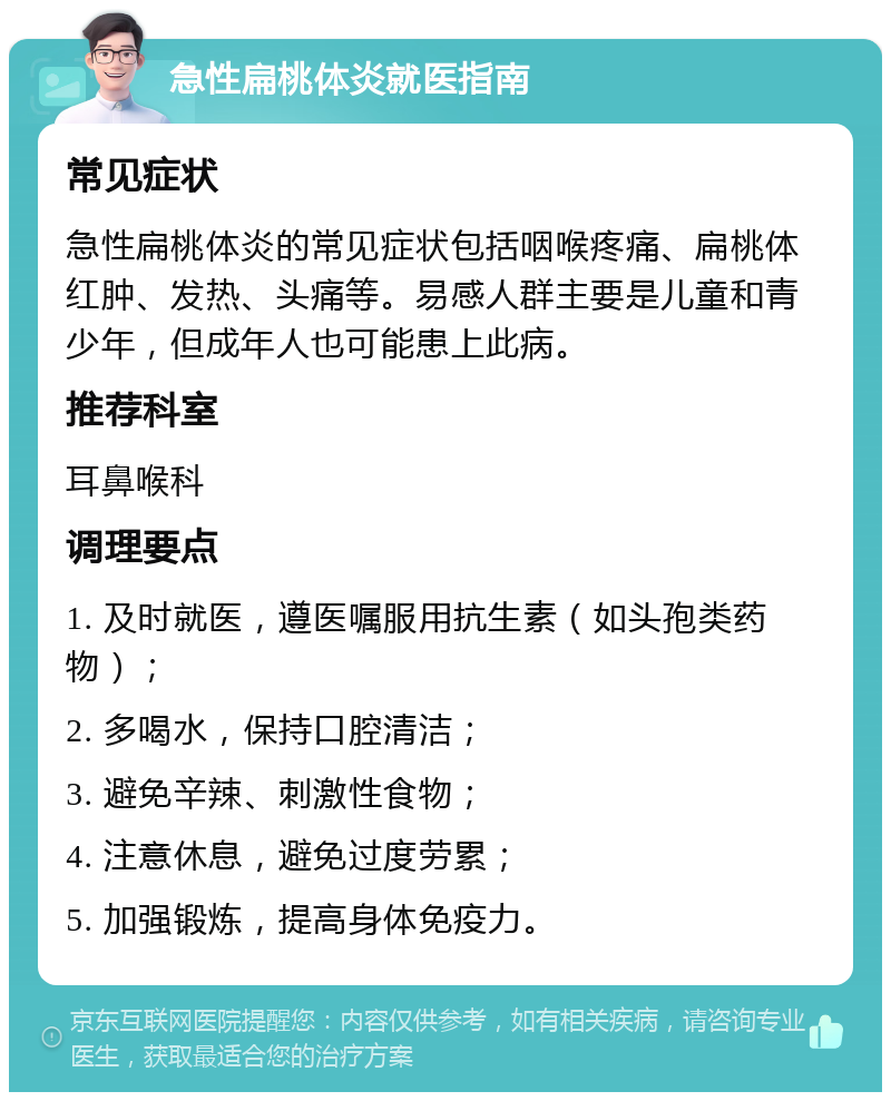 急性扁桃体炎就医指南 常见症状 急性扁桃体炎的常见症状包括咽喉疼痛、扁桃体红肿、发热、头痛等。易感人群主要是儿童和青少年，但成年人也可能患上此病。 推荐科室 耳鼻喉科 调理要点 1. 及时就医，遵医嘱服用抗生素（如头孢类药物）； 2. 多喝水，保持口腔清洁； 3. 避免辛辣、刺激性食物； 4. 注意休息，避免过度劳累； 5. 加强锻炼，提高身体免疫力。