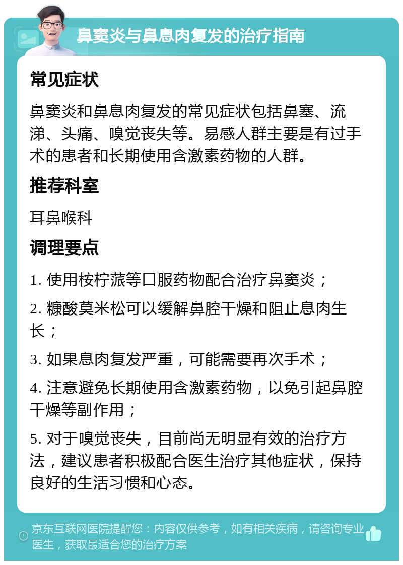 鼻窦炎与鼻息肉复发的治疗指南 常见症状 鼻窦炎和鼻息肉复发的常见症状包括鼻塞、流涕、头痛、嗅觉丧失等。易感人群主要是有过手术的患者和长期使用含激素药物的人群。 推荐科室 耳鼻喉科 调理要点 1. 使用桉柠蒎等口服药物配合治疗鼻窦炎； 2. 糠酸莫米松可以缓解鼻腔干燥和阻止息肉生长； 3. 如果息肉复发严重，可能需要再次手术； 4. 注意避免长期使用含激素药物，以免引起鼻腔干燥等副作用； 5. 对于嗅觉丧失，目前尚无明显有效的治疗方法，建议患者积极配合医生治疗其他症状，保持良好的生活习惯和心态。