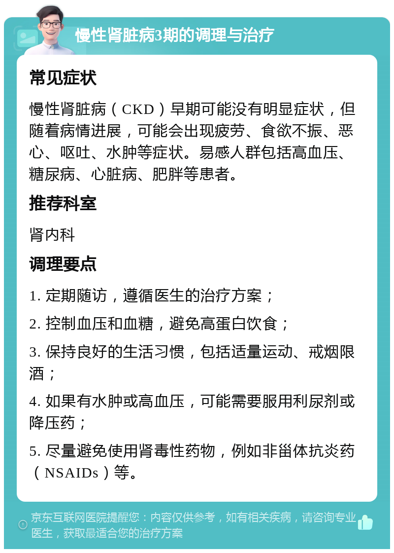 慢性肾脏病3期的调理与治疗 常见症状 慢性肾脏病（CKD）早期可能没有明显症状，但随着病情进展，可能会出现疲劳、食欲不振、恶心、呕吐、水肿等症状。易感人群包括高血压、糖尿病、心脏病、肥胖等患者。 推荐科室 肾内科 调理要点 1. 定期随访，遵循医生的治疗方案； 2. 控制血压和血糖，避免高蛋白饮食； 3. 保持良好的生活习惯，包括适量运动、戒烟限酒； 4. 如果有水肿或高血压，可能需要服用利尿剂或降压药； 5. 尽量避免使用肾毒性药物，例如非甾体抗炎药（NSAIDs）等。