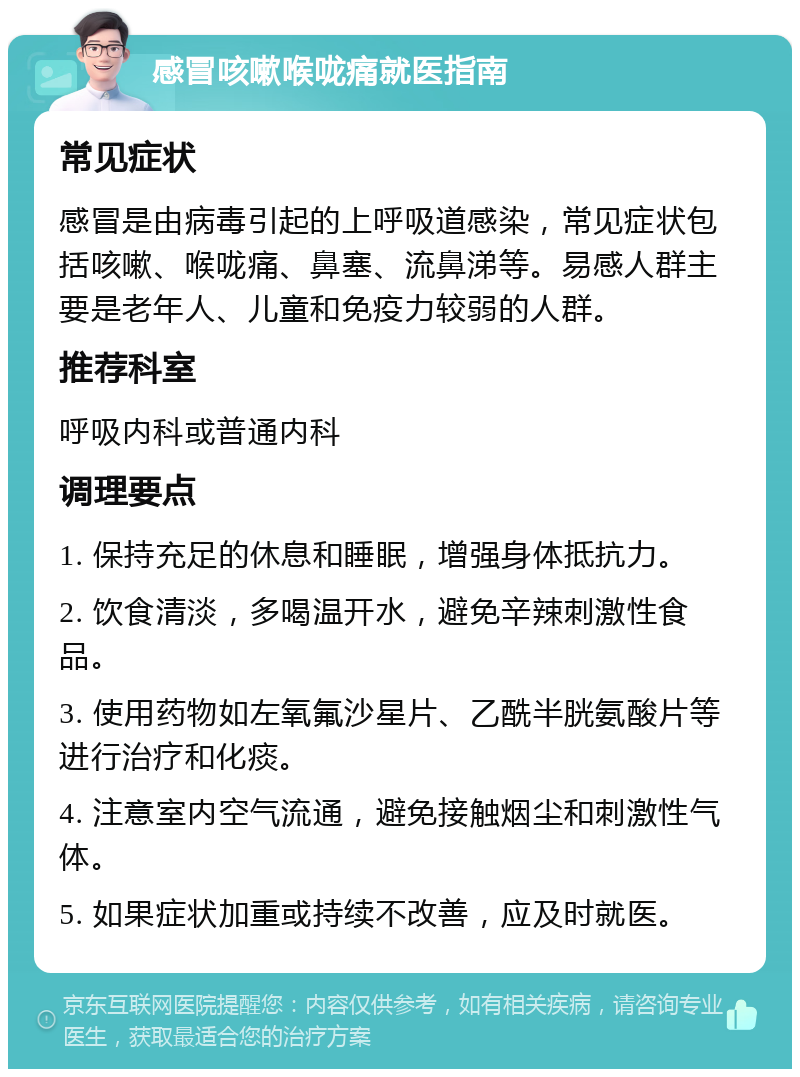 感冒咳嗽喉咙痛就医指南 常见症状 感冒是由病毒引起的上呼吸道感染，常见症状包括咳嗽、喉咙痛、鼻塞、流鼻涕等。易感人群主要是老年人、儿童和免疫力较弱的人群。 推荐科室 呼吸内科或普通内科 调理要点 1. 保持充足的休息和睡眠，增强身体抵抗力。 2. 饮食清淡，多喝温开水，避免辛辣刺激性食品。 3. 使用药物如左氧氟沙星片、乙酰半胱氨酸片等进行治疗和化痰。 4. 注意室内空气流通，避免接触烟尘和刺激性气体。 5. 如果症状加重或持续不改善，应及时就医。