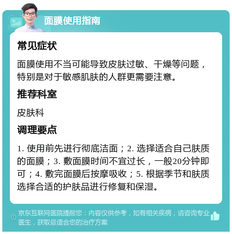 面膜使用指南 常见症状 面膜使用不当可能导致皮肤过敏、干燥等问题，特别是对于敏感肌肤的人群更需要注意。 推荐科室 皮肤科 调理要点 1. 使用前先进行彻底洁面；2. 选择适合自己肤质的面膜；3. 敷面膜时间不宜过长，一般20分钟即可；4. 敷完面膜后按摩吸收；5. 根据季节和肤质选择合适的护肤品进行修复和保湿。